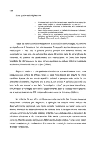 114
Suas quatro estratégias são:
− I released early and often (almost never less often than every ten
days; during periods of intense development, once a day);
− I grew my beta list by adding to it everyone who contacted me
about fetchmail;
− I sent chatty announcements to the beta list whenever I released,
encouraging people to participate;
− And I listened to my beta-testers, polling them about my design
decisions and stroking them whenever they sent in patches and
feedback. (Raymond, op. cit., chapter 2).
Todos os pontos acima correspondem a práticas de comunicação. O primeiro
ponto refere-se à frequência das interlocuções. O segundo à extensão do grupo em
interlocução – não uso a palavra público porque não estamos falando de
expectadores, mas, sim, de participantes ativos. O terceiro trata da abrangência do
conteúdo, ou patamar de detalhamento das interlocuções. O último item impõe
finalidade às interlocuções, ou seja, como o conteúdo do debate coletivo impactaria
no desenvolvimento técnico do objeto (ibidem).
Raymond realizou o que podemos caracterizar academicamente como uma
pesquisa-ação, alheio às críticas feitas a essa metodologia por alguns no meio
científico. Apesar de seu amplo repertório cultural, a pesquisa não partiu de um
ambiente universitário. Raymond era, e ainda é, um prático. A combinação entre seu
lado “mão na massa” e seu lado “investigador crítico” proporciona intensidade,
profundidade e validação a seu texto. Especialmente, dado o sucesso de seu projeto:
ele arregimentou mais de 800 colaboradores em cerca de dois anos (ibidem).
No entanto, há um sério problema na mais marcante das diversas imagens
impactantes utilizadas por Raymond: a oposição da catedral como método de
desenvolvimento tradicional, sob rígido controle hierárquico, ao bazar como novo
modelo inovador do desenvolvimento de software livre. A imagem de um mercado
persa ou uma feira livre invoca pessoas gritando, vozes sobrepostas, a desordem de
iniciativas dispersas e não coordenadas. Não existe comunicação coerente nesse
contexto. Os diálogos são particulares. Não há articulação coletiva. Tampouco o bazar
invoca uma construção colaborativa. Sua marca é a competição nua e crua entre seus
diversos vendedores.
 