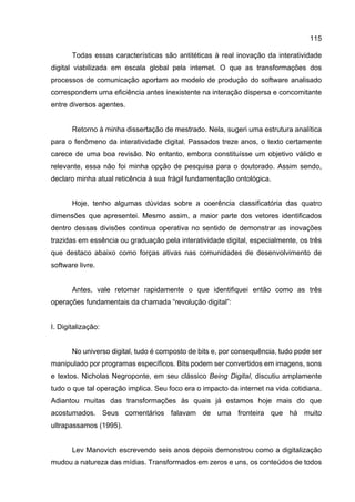 115
Todas essas características são antitéticas à real inovação da interatividade
digital viabilizada em escala global pela internet. O que as transformações dos
processos de comunicação aportam ao modelo de produção do software analisado
correspondem uma eficiência antes inexistente na interação dispersa e concomitante
entre diversos agentes.
Retorno à minha dissertação de mestrado. Nela, sugeri uma estrutura analítica
para o fenômeno da interatividade digital. Passados treze anos, o texto certamente
carece de uma boa revisão. No entanto, embora constituísse um objetivo válido e
relevante, essa não foi minha opção de pesquisa para o doutorado. Assim sendo,
declaro minha atual reticência à sua frágil fundamentação ontológica.
Hoje, tenho algumas dúvidas sobre a coerência classificatória das quatro
dimensões que apresentei. Mesmo assim, a maior parte dos vetores identificados
dentro dessas divisões continua operativa no sentido de demonstrar as inovações
trazidas em essência ou graduação pela interatividade digital, especialmente, os três
que destaco abaixo como forças ativas nas comunidades de desenvolvimento de
software livre.
Antes, vale retomar rapidamente o que identifiquei então como as três
operações fundamentais da chamada “revolução digital”:
I. Digitalização:
No universo digital, tudo é composto de bits e, por consequência, tudo pode ser
manipulado por programas específicos. Bits podem ser convertidos em imagens, sons
e textos. Nicholas Negroponte, em seu clássico Being Digital, discutiu amplamente
tudo o que tal operação implica. Seu foco era o impacto da internet na vida cotidiana.
Adiantou muitas das transformações às quais já estamos hoje mais do que
acostumados. Seus comentários falavam de uma fronteira que há muito
ultrapassamos (1995).
Lev Manovich escrevendo seis anos depois demonstrou como a digitalização
mudou a natureza das mídias. Transformados em zeros e uns, os conteúdos de todos
 