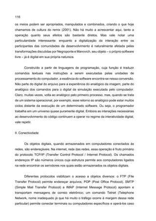 116
os meios podem ser apropriados, manipulados e combinados, criando o que hoje
chamamos de cultura do remix (2001). Não há muito a acrescentar aqui, tanto a
operação quanto seus efeitos são bastante diretos. Mas vale notar uma
particularidade interessante: enquanto a digitalização da interação entre os
participantes das comunidades de desenvolvimento é naturalmente afetada pelas
transformações discutidas por Negroponte e Manovich, seu objeto – o próprio software
livre – já é digital em sua própria natureza.
Construído a partir de linguagens de programação, cuja função é traduzir
comandos textuais nas instruções a serem executadas pelas unidades de
processamento do computador, a essência do software encontra-se nessa conversão.
Não parte do digital do arquivo para a experiência do analógico da imagem, parte do
analógico dos comandos para o digital da simulação executada pelo computador.
Claro, muitas vezes, volta ao analógico pelo primeiro processo, mas, quando se trata
de um sistema operacional, por exemplo, esse retorno ao analógico pode estar muitos
ciclos distante da execução de um determinado software. Ou seja, o programador
trabalha em um universo quase puramente digital. Embora as interações necessárias
ao desenvolvimento do código continuem a operar no regime da interatividade digital,
vale repetir.
II. Conectividade:
Os objetos digitais, quando armazenados em computadores conectados às
redes, são endereçáveis. Na internet, rede das redes, essa operação é fruto primário
do protocolo TCP/IP (Transfer Control Protocol / Internet Protocol). Os chamados
endereços IP são números únicos cuja estrutura permite aos computadores ligados
na rede encontrar os servidores nos quais estão armazenados os objetos digitais.
Diferentes protocolos viabilizam o acesso a objetos diversos: o FTP (File
Transfer Protocol) permite endereçar arquivos; POP (Post Office Protocol), SMTP
(Simple Mail Transfer Protocol) e IMAP (Internet Message Protocol) apontam e
transportam mensagens de correio eletrônico; um comando Telnet (Telephone
Network, nome inadequado já que há muito o tráfego ocorre à margem dessa rede
particular) permite conectar terminais ou computadores específicos e operá-los caso
 