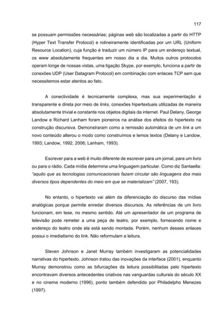 117
se possuam permissões necessárias; páginas web são localizadas a partir do HTTP
(Hyper Text Transfer Protocol) e rotineiramente identificadas por um URL (Uniform
Resource Location), cuja função é traduzir um número IP para um endereço textual,
os www absolutamente frequentes em nosso dia a dia. Muitos outros protocolos
operam longe de nossas vistas, uma ligação Skype, por exemplo, funciona a partir de
conexões UDP (User Datagram Protocol) em combinação com enlaces TCP sem que
necessitemos estar atentos ao fato.
A conectividade é tecnicamente complexa, mas sua experimentação é
transparente e direta por meio de links, conexões hipertextuais utilizadas de maneira
absolutamente trivial e constante nos objetos digitais da internet. Paul Delany, George
Landow e Richard Lanham foram pioneiros na análise dos efeitos do hipertexto na
construção discursiva. Demonstraram como a remissão automática de um link a um
novo conteúdo alterou o modo como construímos e lemos textos (Delany e Landow,
1993; Landow, 1992, 2006; Lanham, 1993).
Escrever para a web é muito diferente de escrever para um jornal, para um livro
ou para o rádio. Cada mídia determina uma linguagem particular. Como diz Santaella:
“aquilo que as tecnologias comunicacionais fazem circular são linguagens dos mais
diversos tipos dependentes do meio em que se materializam” (2007, 193).
No entanto, o hipertexto vai além da diferenciação do discurso das mídias
analógicas porque permite enredar diversos discursos. As referências de um livro
funcionam, em tese, no mesmo sentido. Até um apresentador de um programa de
televisão pode remeter a uma peça de teatro, por exemplo, fornecendo nome e
endereço do teatro onde ela está sendo montada. Porém, nenhum desses enlaces
possui o imediatismo do link. Não reformulam a leitura.
Steven Johnson e Janet Murray também investigaram as potencialidades
narrativas do hipertexto. Johnson tratou das inovações da interface (2001), enquanto
Murray demonstrou como as bifurcações da leitura possibilitadas pelo hipertexto
encontravam diversos antecedentes criativos nas vanguardas culturais do século XX
e no cinema moderno (1996), ponto também defendido por Philadelpho Menezes
(1997).
 