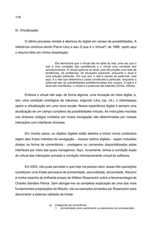 118
III. Virtualização:
O último processo remete à abertura do digital em campo de possibilidades. A
referência continua sendo Pierre Lévy e seu O que é o Virtual?, de 1996, repito aqui
o resumo feito em minha dissertação:
Ele demonstra que o virtual não se opõe ao real, uma vez que o
real é uma condição das substâncias e o virtual uma condição dos
acontecimentos. O virtual opõe-se ao atual, pois ele propõe uma rede de
tendências, de problemas, de situações possíveis, enquanto o atual é
uma solução particular. Por sua vez, o real é oposto ao potencial, mas
aqui, é o real que determina a coisa constituída e particular, enquanto o
potencial são as possibilidades predeterminadas dos corpos. O real e o
atual são manifestos, o virtual e o potencial são latentes (Cintra, 2003a).
Embora o virtual não seja, de forma alguma, uma inovação do meio digital, e,
sim, uma condição ontológica da natureza, segundo Lévy (op. cit.), o ciberespaço
opera a virtualização em uma nova escala. Nossa experiência digital é sempre uma
atualização de um campo complexo de possibilidades virtuais. As instruções inscritas
nos diversos códigos incitados por nossa navegação são determinadas por nossas
interações com interfaces diversas.
Em muitos casos, os objetos digitais estão abertos a incluir novos conteúdos
sejam eles frutos indiretos da navegação – nossos rastros digitais – sejam inclusões
diretas na forma de comentários – postagens ou comandos disponibilizados pelas
interfaces por meio das quais navegamos. Aqui, novamente, temos a condição dupla
do virtual das interações somada à condição intrinsecamente virtual do software.
Em 2003, não pude perceber o que hoje me parece claro: essas três operações
constituem uma tríade peirceana de primeiridade, secundidade, terceiridade. Recorro
à minha resenha do brilhante ensaio de William Rosensohn sobre a fenomenologia de
Charles Sanders Peirce. Sem alongar-me na complexa explicação de uma das mais
fundamentais proposições do filósofo, cito os exemplos arrolados por Rosensohn para
demonstrar a extensa validade da tríade:
a) Categorias da consciência:
1. primeiridade como sentimento ou elementos de compreensão;
 