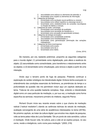 119
2. secundidade como esforço ou elementos de extensão; e
3. terceiridade como noções ou elementos de informação.
b) Categorias da fisiologia:
1. primeiridade como excitação neural periférica ou visceral;
2. secundidade como reflexo repetitivo ou descarga neural; e
3. terceiridade como estabelecimento de conexões neurológicas
ou fixação de hábitos e crenças.
c) Categorias da razão / psicologia:
1. primeiridade como sensação de qualidade;
2. secundidade como sensação de resistência; e
3. terceiridade como sensação do aprendizado (síntese).
d) Categorias da biologia (evolução):
1. primeiridade como variabilidade acidental;
2. secundidade como hereditariedade; e
3. terceiridade como generalização (eliminação das variações
indesejáveis).
e) Categorias da física (cosmogonia):
1. primeiridade como acaso;
2. secundidade como lei; e
3. terceiridade como hábito.
(Cintra, 2014)
De maneira, por ora, bastante preliminar, proponho as seguintes categorias
para o mundo digital: (1) primeiridade como digitalização, pois altera a essência do
objeto; (2) secundidade como conectividade, pois transforma o relacionamento entre
os objetos; e (3) terceiridade como virtualização, pois renova o objeto a partir de uma
interação.
Anoto aqui o terceiro ponto de fuga da pesquisa. Pretendo continuar a
exploração do caráter ontológico da interatividade digital. Embora tenha avançado no
entendimento das condições essenciais do fenômeno, as premências do tempo e a
profundidade da questão não me permitiram incluir aqui um capítulo dedicado ao
tema. Trata-se de uma questão bastante complexa. Hoje, entendo a interatividade
digital como um caso particular de mediação, e, por sua vez, a mediação como forma
específica da semiose, mecanismo primário do intelecto, segundo Peirce.
Richard Grusin inicia seu recente ensaio sobre o que chama de mediação
radical (“radical mediation”) citando as carências teóricas do estudo da mediação,
avaliação convergente de uma série de acadêmicos interessados no tema (2015b).
No próximo capítulo, ao tratar da cultura digital, que envolve meu objeto de pesquisa,
volto ao tema pelas mãos de Lucia Santaella: “De um ponto de vista semiótico, cultura
é mediação. Onde houver vida, há cultura, pois a vida só se explica porque, no seu
cerne, reside a inteligência, outro nome para mediação.” (2003, 219)
 