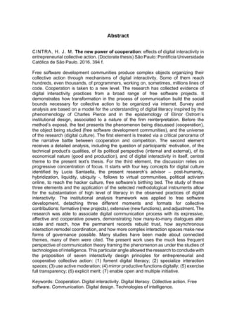 Abstract
CINTRA, H. J. M. The new power of cooperation: effects of digital interactivity in
entrepreneurial collective action. (Doctorate thesis) São Paulo: Pontifícia Universidade
Católica de São Paulo. 2016. 394 f.
Free software development communities produce complex objects organizing their
collective action through mechanisms of digital interactivity. Some of them reach
hundreds, even thousands, of programmers, working on, sometimes, millions lines of
code. Cooperation is taken to a new level. The research has collected evidence of
digital interactivity practices from a broad range of free software projects. It
demonstrates how transformation in the process of communication build the social
bounds necessary for collective action to be organized via internet. Survey and
analysis are based on a model for the understanding of digital literacy inspired by the
phenomenology of Charles Pierce and in the epistemology of Elinor Ostrom’s
institutional design, associated to a nature of the firm reinterpretation. Before the
method’s exposé, the text presents the phenomenon being discussed (cooperation),
the object being studied (free software development communities), and the universe
of the research (digital culture). The first element is treated via a critical panorama of
the narrative battle between cooperation and competition. The second element
receives a detailed analysis, including the question of participants’ motivation, of the
technical product’s qualities, of its political perspective (internal and external), of its
economical nature (good and production), and of digital interactivity in itself, central
theme to the present text’s thesis. For the third element, the discussion relies on
progressive concentration of focus. It starts with four key concepts for digital culture
identified by Lucia Santaella, the present research’s advisor – post-humanity,
hybridization, liquidity, ubiquity -, follows to virtual communities, political activism
online, to reach the hacker culture, free software’s birthing bed. The study of these
three elements and the application of the selected methodological instruments allow
for the substantiation of high level of literacy in the observed practices of digital
interactivity. The institutional analysis framework was applied to free software
development, detaching three different moments and formats for collective
contributions: formative (new projects), extensive (new functions), and adjustment. The
research was able to associate digital communication process with its expressive,
affective and cooperative powers, demonstrating how many-to-many dialogues alter
scale and reach, how the permanent records rebuild trust, how asynchronous
interaction remodel coordination, and how more complex interaction spaces make new
forms of governance possible. Many studies have been made about connected
themes, many of them were cited. The present work uses the much less frequent
perspective of communication theory framing the phenomenon as under the studies of
technologies of intelligence. This particular angle allowed the research to conclude with
the proposition of seven interactivity design principles for entrepreneurial and
cooperative collective action: (1) foment digital literacy; (2) specialize interaction
spaces; (3) use active moderation; (4) mirror productive functions digitally; (5) exercise
full transparency; (6) explicit merit; (7) enable open and multiple initiative.
Keywords: Cooperation. Digital interactivity. Digital literacy. Collective action. Free
software. Communication. Digital design. Technologies of intelligence.
 