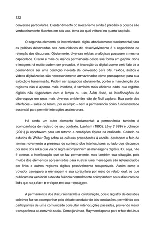 122
conversas particulares. O entendimento do mecanismo ainda é precário e poucos são
verdadeiramente fluentes em seu uso, tema ao qual voltarei no quarto capítulo.
O segundo elemento da interatividade digital absolutamente fundamental para
as práticas decantadas nas comunidades de desenvolvimento é a capacidade de
retenção dos discursos. Obviamente, diversas mídias analógicas possuem a mesma
capacidade. O livro é mais ou menos permanente desde sua forma em papiro. Sons
e imagens há muito podem ser gravados. A inovação do digital ocorre pelo fato de a
permanência ser uma condição inerente da conversão para bits. Textos, áudios e
vídeos digitalizados são necessariamente armazenados como pressuposto para sua
exibição e transmissão. Podem ser apagados obviamente, porém a manutenção dos
registros não é apenas mais imediata, é também mais eficiente dado que registro
digitais não degeneram com o tempo ou uso. Além disso, as interlocuções do
ciberespaço em seus mais diversos ambientes são de fácil captura. Boa parte das
interfaces – salas de fórum, por exemplo – tem a permanência como funcionalidade
essencial para permitir interações assíncronas.
Há ainda um outro elemento fundamental: a permanência também é
acompanhada do registro de seu contexto. Lanham (1993), Lévy (1999) e Johnson
(2001) já apontavam para um retorno a condições típicas da oralidade. Citando os
estudos de Walter Ong sobre as culturas precedentes à escrita, destacam o fato de
termos novamente a presença do contexto dos interlocutores ao lado dos discursos
por meio dos links que via de regra acompanham as mensagens digitais. Ou seja, não
é apenas a interlocução que se faz permanente, mas também sua situação, pois
muitos dos elementos apresentados para ilustrar uma mensagem são referenciados
por links a outros registros digitais possivelmente recuperáveis. Assim como o
trovador carregava a mensagem e sua conjuntura por meio do relato oral, os que
publicam na web com a devida fluência normalmente acompanham seus discursos de
links que suportam e enriquecem sua mensagem.
A permanência dos discursos facilita a colaboração, pois o registro de decisões
coletivas faz-se acompanhar pelo debate condutor de tais conclusões, permitindo aos
participantes de uma comunidade consultar interlocuções passadas, provendo maior
transparência ao convívio social. Como já vimos, Raymond aponta para o fato de Linus
 