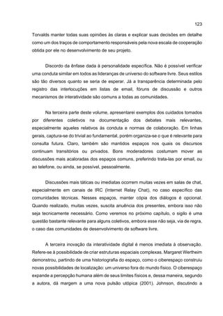 123
Torvalds manter todas suas opiniões às claras e explicar suas decisões em detalhe
como um dos traços de comportamento responsáveis pela nova escala de cooperação
obtida por ele no desenvolvimento de seu projeto.
Discordo da ênfase dada à personalidade específica. Não é possível verificar
uma conduta similar em todos as lideranças de universo do software livre. Seus estilos
são tão diversos quanto se seria de esperar. Já a transparência determinada pelo
registro das interlocuções em listas de email, fóruns de discussão e outros
mecanismos de interatividade são comuns a todas as comunidades.
Na terceira parte deste volume, apresentarei exemplos dos cuidados tomados
por diferentes coletivos na documentação dos debates mais relevantes,
especialmente aqueles relativos às conduta e normas de colaboração. Em linhas
gerais, captura-se do trivial ao fundamental, porém organiza-se o que é relevante para
consulta futura. Claro, também são mantidos espaços nos quais os discursos
continuam transitórios ou privados. Bons moderadores costumam mover as
discussões mais acaloradas dos espaços comuns, preferindo trata-las por email, ou
ao telefone, ou ainda, se possível, pessoalmente.
Discussões mais táticas ou imediatas ocorrem muitas vezes em salas de chat,
especialmente em canais de IRC (Internet Relay Chat), no caso específico das
comunidades técnicas. Nesses espaços, manter cópia dos diálogos é opcional.
Quando realizado, muitas vezes, suscita anuência dos presentes, embora isso não
seja tecnicamente necessário. Como veremos no próximo capítulo, o sigilo é uma
questão bastante relevante para alguns coletivos, embora esse não seja, via de regra,
o caso das comunidades de desenvolvimento de software livre.
A terceira inovação da interatividade digital é menos imediata à observação.
Refere-se à possibilidade de criar estruturas espaciais complexas. Margaret Wertheim
demonstrou, partindo de uma historiografia do espaço, como o ciberespaço construiu
novas possibilidades de localização: um universo fora do mundo físico. O ciberespaço
expande a percepção humana além de seus limites físicos e, dessa maneira, segundo
a autora, dá margem a uma nova pulsão utópica (2001). Johnson, discutindo a
 
