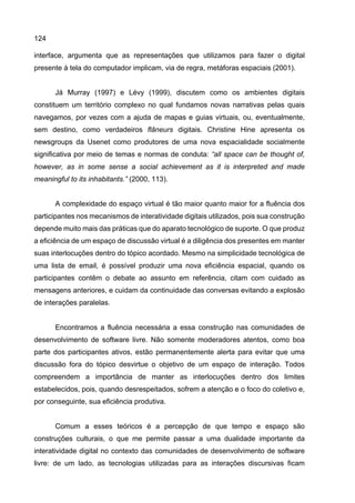 124
interface, argumenta que as representações que utilizamos para fazer o digital
presente à tela do computador implicam, via de regra, metáforas espaciais (2001).
Já Murray (1997) e Lévy (1999), discutem como os ambientes digitais
constituem um território complexo no qual fundamos novas narrativas pelas quais
navegamos, por vezes com a ajuda de mapas e guias virtuais, ou, eventualmente,
sem destino, como verdadeiros flâneurs digitais. Christine Hine apresenta os
newsgroups da Usenet como produtores de uma nova espacialidade socialmente
significativa por meio de temas e normas de conduta: “all space can be thought of,
however, as in some sense a social achievement as it is interpreted and made
meaningful to its inhabitants.” (2000, 113).
A complexidade do espaço virtual é tão maior quanto maior for a fluência dos
participantes nos mecanismos de interatividade digitais utilizados, pois sua construção
depende muito mais das práticas que do aparato tecnológico de suporte. O que produz
a eficiência de um espaço de discussão virtual é a diligência dos presentes em manter
suas interlocuções dentro do tópico acordado. Mesmo na simplicidade tecnológica de
uma lista de email, é possível produzir uma nova eficiência espacial, quando os
participantes contêm o debate ao assunto em referência, citam com cuidado as
mensagens anteriores, e cuidam da continuidade das conversas evitando a explosão
de interações paralelas.
Encontramos a fluência necessária a essa construção nas comunidades de
desenvolvimento de software livre. Não somente moderadores atentos, como boa
parte dos participantes ativos, estão permanentemente alerta para evitar que uma
discussão fora do tópico desvirtue o objetivo de um espaço de interação. Todos
compreendem a importância de manter as interlocuções dentro dos limites
estabelecidos, pois, quando desrespeitados, sofrem a atenção e o foco do coletivo e,
por conseguinte, sua eficiência produtiva.
Comum a esses teóricos é a percepção de que tempo e espaço são
construções culturais, o que me permite passar a uma dualidade importante da
interatividade digital no contexto das comunidades de desenvolvimento de software
livre: de um lado, as tecnologias utilizadas para as interações discursivas ficam
 