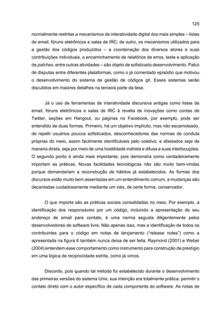 125
normalmente restritas a mecanismos de interatividade digital dos mais simples – listas
de email, fóruns eletrônicos e salas de IRC; de outro, os mecanismos utilizados para
a gestão dos códigos produzidos – a coordenação dos diversos atores e suas
contribuições individuais, o encaminhamento de relatórios de erros, teste e aplicação
de patches, entre outras atividades – são objeto de sofisticado desenvolvimento. Palco
de disputas entre diferentes plataformas, como o já comentado episódio que motivou
o desenvolvimento do sistema de gestão de códigos git. Esses sistemas serão
discutidos em maiores detalhes na terceira parte da tese.
Já o uso de ferramentas de interatividade discursiva antigas como listas de
email, fóruns eletrônicos e salas de IRC à revelia de inovações como contas de
Twitter, seções em Hangout, ou páginas no Facebook, por exemplo, pode ser
entendido de duas formas. Primeiro, há um objetivo implícito, mas não escamoteado,
de repelir usuários poucos sofisticados, desconhecedores das normas de conduta
próprias do meio, assim facilmente identificáveis pelo coletivo, e afastados seja de
maneira direta, seja por meio de uma hostilidade indireta e difusa a suas interlocuções.
O segundo ponto é ainda mais importante, pois demonstra como verdadeiramente
importam as práticas. Novas facilidades tecnológicas não são muito bem-vindas
porque demandariam a reconstrução de hábitos já estabelecidos. As formas dos
discursos estão muito bem assentadas em um entendimento comum, e mudanças são
decantadas cuidadosamente mediante um viés, de certa forma, conservador.
O que importa são as práticas sociais consolidadas no meio. Por exemplo, a
identificação dos responsáveis por um código, incluindo a apresentação de seu
endereço de email para contato, é uma norma seguida diligentemente pelos
desenvolvedores de software livre. Não apenas isso, mas a identificação de todos os
contribuintes para o código em notas de lançamento (“release notes”) como a
apresentada na figura 6 também nunca deixa de ser feita. Raymond (2001) e Weber
(2004) entendem esse comportamento como instrumento para construção de prestígio
em uma lógica de reciprocidade estrita, como já vimos.
Discordo, pois quando tal método foi estabelecido durante o desenvolvimento
das primeiras versões do sistema Unix, sua intenção era totalmente prática: permitir o
contato direto com o autor específico de cada componente do software. As notas de
 