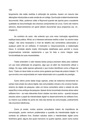 126
lançamento não estão restritas à atribuição de autorias, trazem um resumo das
alterações introduzidas a cada versão de um código. Sua função é determinantemente
documental. Aliás, podemos voltar a Raymond quando ele aponta para a excelente
qualidade da documentação dos diversos componentes do Linux. Como ele mesmo
adiciona, desenvolvedores em geral odeiam documentar seus programas (op. cit.,
chapter 2).
Ao contrário do autor, não entendo que uma mera motivação egocêntrica
explique essa prática. Afinal, se o interesse estivesse restrito a dizer “eu escrevi esse
código”, não seria necessário o nível de detalhe dos comentários adicionados a
qualquer patch de um software. O motivador é, inequivocamente, a colaboração
futura. A condição aberta impõe informações detalhadas para permitir a novos
programadores entender rapidamente o que foi feito e como integrar cada
funcionalidade às suas necessidades.
Todos entendem o valor desses textos porque precisam deles para viabilizar
um uso mais sofisticado do programa, algo que vá além de meramente utilizar o
código. Ou seja, estão apenas aplicando o que muitos identificam como a Regra de
Ouro: “Cada um deve tratar os outros como gostaria que fosse ele próprio tratado.” O
que envolve uma reciprocidade em nada relacionada com a questão do prestígio.
Como último ponto deste longo capítulo, antes de tratarmos brevemente do
campo mais amplo da cultura digital, das comunidades virtuais e do universo hacker,
entorno do objeto da pesquisa, cabe um breve comentário sobre o estado da arte
específico a meu enfoque de pesquisa. Apesar de ter encontrado diversas obras sobre
software livre – as mais relevantes foram citadas nos itens acima – quando busquei
estudos sobre o papel da interatividade digital no desenvolvimento do software livre,
ou mesmo sua análise do ponto de vista das teorias da comunicação, praticamente
não encontrei referências.
Como já anotei, muitos autores consultados tratam da importância da
comunicação, porém nenhum problematiza a questão da interatividade digital no
contexto do software livre. Existem estudos sobre a interatividade digital como
fenômeno geral, alguns dos quais menciono no quarto capítulo, assim como outros
 