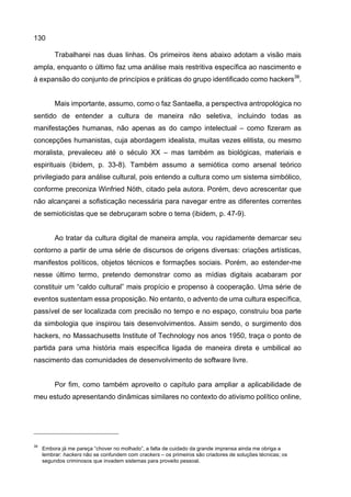 130
Trabalharei nas duas linhas. Os primeiros itens abaixo adotam a visão mais
ampla, enquanto o último faz uma análise mais restritiva específica ao nascimento e
à expansão do conjunto de princípios e práticas do grupo identificado como hackers38
.
Mais importante, assumo, como o faz Santaella, a perspectiva antropológica no
sentido de entender a cultura de maneira não seletiva, incluindo todas as
manifestações humanas, não apenas as do campo intelectual – como fizeram as
concepções humanistas, cuja abordagem idealista, muitas vezes elitista, ou mesmo
moralista, prevaleceu até o século XX – mas também as biológicas, materiais e
espirituais (ibidem, p. 33-8). Também assumo a semiótica como arsenal teórico
privilegiado para análise cultural, pois entendo a cultura como um sistema simbólico,
conforme preconiza Winfried Nöth, citado pela autora. Porém, devo acrescentar que
não alcançarei a sofisticação necessária para navegar entre as diferentes correntes
de semioticistas que se debruçaram sobre o tema (ibidem, p. 47-9).
Ao tratar da cultura digital de maneira ampla, vou rapidamente demarcar seu
contorno a partir de uma série de discursos de origens diversas: criações artísticas,
manifestos políticos, objetos técnicos e formações sociais. Porém, ao estender-me
nesse último termo, pretendo demonstrar como as mídias digitais acabaram por
constituir um “caldo cultural” mais propício e propenso à cooperação. Uma série de
eventos sustentam essa proposição. No entanto, o advento de uma cultura específica,
passível de ser localizada com precisão no tempo e no espaço, construiu boa parte
da simbologia que inspirou tais desenvolvimentos. Assim sendo, o surgimento dos
hackers, no Massachusetts Institute of Technology nos anos 1950, traça o ponto de
partida para uma história mais específica ligada de maneira direta e umbilical ao
nascimento das comunidades de desenvolvimento de software livre.
Por fim, como também aproveito o capítulo para ampliar a aplicabilidade de
meu estudo apresentando dinâmicas similares no contexto do ativismo político online,
38
Embora já me pareça “chover no molhado”, a falta de cuidado da grande imprensa ainda me obriga a
lembrar: hackers não se confundem com crackers – os primeiros são criadores de soluções técnicas; os
segundos criminosos que invadem sistemas para proveito pessoal.
 