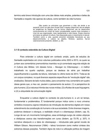 131
termino esta breve introdução com uma das ideias mais amplas, potentes e belas de
Santaella a respeito não apenas da cultura, como também da vida humana:
São quatro os princípios que governam a vida: ela tende a se
expandir como um gás para ocupar todo o espaço disponível; ela se adapta
às exigências do espaço que se tornou disponível; ela se desenvolve
continuamente em níveis de maior complexidade; quanto mais complexo o
nível de sua organização, mais rapidamente a vida cresce. Esses mesmos
princípios se aplicam à cultura. Sua disposição para o crescimento é natural.
Também como a vida, quando encontra condições favoráveis ao seu
desenvolvimento, a cultura se alastra, floresce, aparece, faz-se
ostensivamente presente. (ibidem, p. 29)
3.1 O contexto estendido da Cultura Digital
Para entender a cultura digital em contexto amplo, parto de estudos de
Santaella explicitados em cinco volumes publicados entre 2003 e 2013, os quais se
juntam aos comentários premonitórios inseridos na já comentada segunda edição de
A Cultura das Mídias. Um desses livros – Navegar no Ciberespaço – é melhor
trabalhado no quarto capítulo, porque se destaca da série por trabalhar
especificamente a questão da leitura, retomada no último texto de 2013. Trata-se de
um corpus complexo, no qual diversos aspectos específicos da “revolução digital” são
analisados. Deixarei de lado muitos deles, para concentrar meu comentário em quatro
ideias gerais que, a meu ver, pautam o pensamento da autora: (1) a perspectiva do
pós-humano; (2) a natureza híbrida das novas mídias; (3) a fluidez de suas linguagens;
e (4) a ubiquidade da comunicação digital.
Enquadrar a cultura digital no contexto do pós-humano é, a um só tempo,
fundamental e problemático. É fundamental porque indica como o novo universo
simbólico incorporou signos indicativos da introdução de elementos digitais em nosso
entendimento da constituição do humano e de sua sociedade. Entre diversas imagens,
podemos destacar o ciborgue, a realidade virtual e o ciberespaço (ibidem, cap. 8).
Longe de ser um movimento homogêneo, essa simbologia surgiu de visões utópicas
e distópicas acerca das transformações em curso (ibidem, pp 72-76; p. 207). A
narrativa ciberpunk e a ideia do ciberespaço – introduzida pela genial novela de
William Gibson, Neuromancer (1984) – talvez funcionem como melhor síntese dos
extremos dessas posições. Também digna de nota é a utilização política da imagem
 