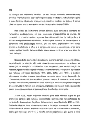 132
do ciborgue pelo movimento feminista. Em seu famoso manifesto, Donna Haraway
propôs a reformulação do corpo como oportunidade libertadora, particularmente para
o corpo feminino idealizado, prisioneiro de restritivos modelos de beleza. O corpo
ciborgue estaria aberto a uma nova escala de autodeterminação (1991).
Mas a ideia do pós-humano também demarca outro contexto: o abandono do
humanismo, particularmente em sua concepção antropocêntrica do mundo. Já
comentei, no primeiro capítulo, algumas das críticas advindas da biologia face à
suposta excepcionalidade do humano. A busca pela essência de nossa espécie é
certamente uma preocupação milenar. Em seu nome, expropriamos dos outros
animais a inteligência, o afeto e a consciência, sendo a consciência, ainda para
muitos, o último bastião da humanidade, talvez porque continue a ser uma ideia de
difícil definição.
Nesse debate, o advento do digital nem é elemento central; avanços na ciência,
especialmente na etologia, são mais relevantes aos argumentos. No entanto, as
tecnologias da inteligência corroboram a nova perspectiva, pois a exteriorização de
nossas funções intelectuais problematizou seu entendimento, obrigou-nos a perceber
sua natureza extrínseca (Santaella, 1996, 2003, 2010; Lévy, 1993). É também
interessante perceber o quanto esse debate moveu-se para o centro da questão do
pós-humano, antes mais interessado na questão protética. É talvez menos alarmante
a pulsão conservadora presente em todos nós do que a discussão apresentada pela
crescente fusão do homem com a máquina, implicada pela imagem do ciborgue; ainda
assim, o questionamento do antropocentrismo é profundo e importante.
Já em 1995, Robert Pepperel apontava para essa natureza dupla do que
chamou de condição pós-humana, acrescentado o campo ainda mais sofisticado da
contestação dos princípios filosóficos do humanismo (apud Santaella, 2003, p. 240).
Santaella voltou ao tema em outros momentos do corpus em questão; de maneira
mais sistemática, discutiu a questão filosófica a partir da “Carta sobre o humanismo”,
escrita por Heidegger em 1946. O filósofo alemão respondia ao pós-guerra e tinha
 