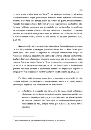 133
contas a acertar em função de seu “flerte”39
com ideologias fascistas. Localizando o
humanismo em sua origem greco-romana, contestou a ideia do homem como animal
racional, o que fazia todo sentido, dados os horrores da guerra. Paradoxalmente à
negação da excepcionalidade do homem presente no pensamento atual sobre o pós-
humano, Heidegger descartava sua animalidade, pois partia da fala como atributo
exclusivo para entender o humano. Ou seja, descartava o humanismo porque não
percebia a condição de elevação do homem por meio de uma conversão civilizatória;
o humano estaria na fala, racional ou não, bárbara ou educada. (Santaella, 2010,
p. 26-30).
Na continuação do primeiro capítulo desse volume, Santaella discute uma série
de filósofos posteriores a Heidegger, partindo da leitura feita por Peter Sloterdijk da
citada carta. Este aponta a fragilidade da ontologia desencarnada incapaz de
reconhecer a natureza absolutamente orgânica do homem e atribui ao pós-humano a
tarefa de lidar com a falência do idealismo que navegou dos gregos até nós pelas
mãos de Descartes, Kant e Nietzsche: “A era do humanismo moderno como modelo
de escola e de formação terminou porque não se sustenta mais a ilusão de que
grandes estruturas políticas e econômicas possam ser organizadas segundo o
amigável modelo da sociedade literária” (Sloterdijk apud Santaella, op. cit., p. 32)
Por último, cabe comentar porque julgo problemática a proposição de pós-
humano. Malgrado concordar com o que está sugerido nas três acepções do termo, a
demarcação do prefixo “pós” incomoda-me em dois sentidos:
a) se fundamos a percepção pela perspectiva de nossas novas próteses da
inteligência e concordamos, como já comentado no primeiro capítulo, com
a natureza tecnológica da linguagem, marcada, conforme afirma Santaella,
em múltiplos contextos, pela reutilização do aparelho respiratório para as
necessidades da fala, sempre fomos pós-humanos, ou nunca fomos
naturais; e
39
Entre parênteses por ser fruto mais da percepção mundana que de seus escritos.
 