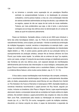 134
b) se tomamos o conceito como superação de um paradigma filosófico
centrado na excepcionalidade humana e na idealização do processo
civilizatório, o termo parece implicar, a meu ver, uma contestação indevida
de valores ocidentais sedimentados ao longo de séculos, cuja validade não
se esgotou, apesar de não ser capaz de dar conta de novas realidades.
Todavia, por mais problemático que seja, e não é tanto, o pós-humano
consagrou-se ao longo dos últimos anos na demarcação de um campo de
ideias ao qual me subscrevo plenamente.
Passo ao hibridismo. Santaella utilizou o termo já em 2003 para introduzir o
tema das artes tecnológicas (ibidem, cap. 6). Partiu do reconhecimento das artes
naturalmente híbridas, como a ópera, por exemplo – híbrida no sentido da combinação
de múltiplas linguagens: musical, narrativa e interpretativa no exemplo dado – para
chegar às multimídias, ressaltando nelas as novas potencialidades da interatividade
digital (ibidem, p. 146). A autora pautou grande parte de sua produção teórica no
acompanhamento da produção artística, sempre fiel ao famoso aforismo de Ezra
Pound, que muitas vezes repete: “os artistas são as antenas da raça” (ou espécie,
como, por vezes, corrige). O conjunto de seus textos carrega um detalhado panorama
das fronteiras da arte nos últimos anos, com especial atenção às manifestações
definitivamente pós-humanas das intervenções no corpo biológico, antecipadas pelo
grupo Fluxus e expandidas por artistas como o australiano Stelarc, a francesa Orlan
e a britânica Mona Hatoum, entre muitos outros (ibidem, cap. 8; 11; 12; 13).
O foco dado a essas manifestações mais fronteiriças não compete, entretanto,
com o reconhecimento das transformações da narrativa, particularmente discutidas
pela, já citada, pesquisadora americana Janet Murray em seu influente livro Hamlet
on The Holodeck: the Future of Narrative in Cyberspace (1997). Santaella trabalha as
narrativas interativas reconhecendo o papel pioneiro de Roy Ascott, seguido por
muitos, inclusive os brasileiros Júlio Plaza e Wagner Garcia, cujas experimentações
abarcaram desde a composição textual até as condições da fruição pública do objeto
artístico. Ela também destaca o papel premonitório das criações do vídeo do artista
Nam June Paik, caracterizado pela mescla ou hibridização de diversos recursos
visuais (op. cit., p. 164-173). Em suma, navegando a partir de múltiplos criadores,
discutindo um imenso conjunto de obras, é capaz de demonstrar a expansão da
 