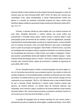 135
natureza híbrida no fazer artístico da cultura digital misturando linguagens e meios de
maneira cada vez mais intrincada (2003; 2007; 2010). No último dos volumes aqui
comentados, inclui, nessa complexidade, o campo indiscutivelmente híbrido dos
games e o conceito de narrativas transmídias proposto por Henry Jenkins para
identificar objetos midiáticos cuja própria fruição transita entre diferentes mídias (2013,
cap. 10 e 11).
Contudo, a natureza híbrida da cultura digital não é um atributo exclusivo de
suas artes. Santaella demonstra o mesmo atributo nas novas mídias que
acompanham a formação dessa cultura, mesmo porque a natureza delas é outra
preocupação quase permanente de seu trabalho. A partir da digitalização, operação
fundamental da interatividade digital, que discuti no capítulo anterior, a autora trabalha
com um conjunto de autores, como o já citado Manovich, para quem a hibridização
ocorre a partir da produção da linguagem; David Bolter e Richard Grusin, cuja ideia
de remediação das mensagens coloca a questão do hibridismo no momento posterior
da concatenação dos discursos; e Peter Andres, que propõe o neologismo “cíbrido”
para apontar a possibilidade aberta pelo digital de habitar múltiplos espaços – nossa
vivência híbrida dos espaços físicos e virtuais – termo que a autora rejeita em prol do
conceito mais universal híbrido, apesar de reconhecer a validade do argumento do
autor (2003, 2007, 2010).
Por fim, Santaella localiza o híbrido na própria linguagem da cultura digital, ou,
em um nível ainda mais profundo, seus processos sígnicos “que rebate na mistura de
sentidos receptores, na sensorialidade global, sinestesia reverberante que ela é capaz
de produzir, na medida mesma em que o receptor ou leitor imersivo interage com ela
cooperando na sua realização.” (2010, p. 93). Defende ainda, a tese de Merlin Donald
de que a natureza híbrida estendeu-se à própria mente moderna quando esta
assumiu, de maneira eficiente, um variado leque de memórias externas, cuja
ubiquidade, como veremos a seguir, transformou de maneira definitiva nossa maneira
de pensar (ibidem, 95). A autora ainda reconhece o pioneirismo de Nestor Canclini no
uso do termo já no início dos anos 90 (ibidem, p. 82-3).
A questão da linguagem leva ao terceiro elemento de meu resumo sobre o
pensamento da autora a respeito da cultura digital: a metáfora da fluidez. Já em 2003,
 