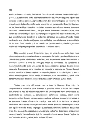 136
a autora citava a conclusão de Canclini: “as culturas são fluidas e desterritorializadas”
(p. 65). A questão volta como argumento central de seu volume seguinte a partir das
ideias do sociólogo polonês, Zigmund Bauman. Seu argumento pode ser resumido no
entendimento da transformação social ocorrendo em nova escala. Segundo Bauman,
ela sai de um estágio no qual as condições humanas têm raízes e seguem estruturas
para uma “modernidade sólida”, na qual essas fundações são deslocadas, mas
firmam-se novamente por maior ou menor período para uma “sociedade líquida”, em
que as estruturas se dissolvem e nada mais consegue se enraizar. Percebe nesse
movimento uma criação contínua de oportunidades, mas alerta para a necessidade
de um novo fazer mundo, pois as referências perdem sentido, dando lugar a um
regime de comparações globais e contínuas (Santaella 2007).
Não consultei o autor diretamente, mas, em uma de suas entrevistas mais
interessantes na imprensa brasileira (como aponta Santaella, seu livro Modernidade
Líquida teve grande repercussão entre nós), fica evidente que essa transformação o
preocupa. Avesso à ideia de evolução linear da sociedade, ele apresenta a
modernidade líquida como um campo de riscos crescentes porque deixam de ser
palpáveis. Transparece certa nostalgia ao comentar a pesquisa de Richard Sennet
sobre a volatilidade do emprego no berço privilegiado da economia digital: “o tempo
médio de emprego em Silicon Valley, por exemplo, é de oito meses —, quem pode
pensar num ‘projet de la vie’ nessas circunstâncias?” (Pallares-Burke, 2004).
Tenho uma certa dificuldade com a tese de Bauman. Para mim, os
compartimentos utilizados para entender o passado eram fruto de uma miopia
estruturalista e não de modelos resultantes de uma suposta maior simplicidade ou
estabilidade da realidade. A complexidade certamente cresceu, assim como
aumentou o ritmo de suas transformações, porém a realidade sempre foi complexa, e
as estruturas, frágeis. Como toda nostalgia, sua visão é de saudade de algo já
inexistente. Para usar seu exemplo, no Vale do Silício, a maioria não está preocupada
com o período médio de seu emprego e quase todos preferem a condição de agentes
livres (free lancers) à perspectiva de uma carreira “sólida” de dezenas de anos em um
mesmo trabalho (pessoalmente, já tinha verdadeiro horror a esse tipo de “projeto de
vida” quando deixei a graduação há mais de 25 anos).
 