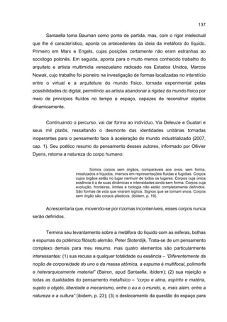 137
Santaella toma Bauman como ponto de partida, mas, com o rigor intelectual
que lhe é característico, aponta os antecedentes da ideia da metáfora do líquido.
Primeiro em Marx e Engels, cujas posições certamente não eram estranhas ao
sociólogo polonês. Em seguida, aponta para o muito menos conhecido trabalho do
arquiteto e artista multimídia venezuelano radicado nos Estados Unidos, Marcos
Nowak, cujo trabalho foi pioneiro na investigação de formas localizadas no interstício
entre o virtual e a arquitetura do mundo físico, tornada experimental pelas
possibilidades do digital, permitindo ao artista abandonar a rigidez do mundo físico por
meio de princípios fluídos no tempo e espaço, capazes de reconstruir objetos
dinamicamente.
Continuando o percurso, vai dar forma ao indivíduo. Via Deleuze e Guatari e
seus mil platôs, ressaltando o desmonte das identidades unitárias tornadas
inoperantes para o pensamento face à aceleração do mundo industrializado (2007,
cap. 1). Seu poético resumo do pensamento desses autores, informado por Ollivier
Dyens, retoma a natureza do corpo humano:
Somos corpos sem órgãos, comparáveis aos ovos: sem forma,
irrealizados e líquidos, imersos em representações fluidas e fugidias. Corpos
cujos órgãos estão no lugar nenhum de todos os lugares. Corpos cuja única
essência é a de suas dinâmicas e intensidades ainda sem forma. Corpos cuja
evolução, fronteiras, limites e biologia não estão completamente definidos.
São formas de vida que viraram signos. Signos que se tornam vivos. Corpos
sem órgão são corpos plásticos. (ibidem, p. 19).
Acrescentaria que, movendo-se por rizomas inconteníveis, esses corpos nunca
serão definidos.
Termina seu levantamento sobre a metáfora do líquido com as esferas, bolhas
e espumas do polêmico filósofo alemão, Peter Sloterdijk. Trata-se de um pensamento
complexo demais para meu resumo, mas quatro elementos são particularmente
interessantes: (1) sua recusa a qualquer totalidade ou essência – “Diferentemente da
noção de corporeidade do uno e da massa atômica, a espuma é multifocal, polimorfa
e heterarquicamente material” (Bairon, apud Santaella, ibidem); (2) sua rejeição a
todas as dualidades do pensamento metafísico – “corpo e alma, espírito e matéria,
sujeito e objeto, liberdade e mecanismo, entre o eu e o mundo, e, mais além, entre a
natureza e a cultura” (ibidem, p. 23); (3) o deslocamento da questão do espaço para
 