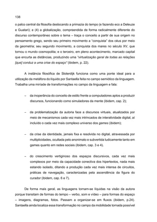 138
o palco central da filosofia deslocando a primazia do tempo (e fazendo eco a Deleuze
e Guatari); e (4) a globalização, compreendida de forma radicalmente diferente do
discurso contemporâneo sobre o tema – traça o conceito a partir de sua origem no
pensamento grego, sendo seu primeiro movimento a “conquista” dos céus por meio
da geometria; seu segundo movimento, a conquista dos mares no século XV, que
tornou o mundo cosmopolita; e o terceiro, em pleno acontecimento, marcado capital
que encurta as distâncias, produzindo uma “virtualização geral de todas as relações
[que] conduz a uma crise do espaço” (ibidem, p. 22).
A instância filosófica de Sloterdijk funciona como uma ponte ideal para a
utilização da metáfora do líquido por Santaella feita no campo semiótico da linguagem.
Trabalha uma miríade de transformações no campo da linguagem e fala:
− da inoperância do conceito de estilo frente a computadores aptos a produzir
discursos, funcionando como simuladores da mente (ibidem, cap. 2);
− da problematização da autoria face a discursos virtuais, atualizados por
meio de mecanismos cada vez mais intrincados de interatividade digital, aí
incluído o cada vez mais complexo universo dos games (ibidem);
− da crise da identidade, jamais fixa e resolvida no digital, atravessada por
multiplicidades, ocultada pelo anonimato e subvertida ludicamente tanto em
games quanto em redes sociais (ibidem, cap. 3 e 4).
− do crescimento vertiginoso dos espaços discursivos, cada vez mais
complexos por meio da capacidade conectiva dos hipertextos, nada mais
estando isolado, ditando a produção cada vez mais intensa de circuitos,
práticas de navegação, caracterizadas pela ascendência da figura do
curador (ibidem, cap. 6 e 7).
De forma mais geral, as linguagens tornam-se líquidas na visão da autora
porque transitam de formas do tempo – verbo, som e vídeo – para formas do espaço
– imagens, diagramas, fotos. Passam a organizar-se em fluxos (ibidem, p.24).
Santaella ainda localiza essa transformação no campo da mobilidade tornada possível
 