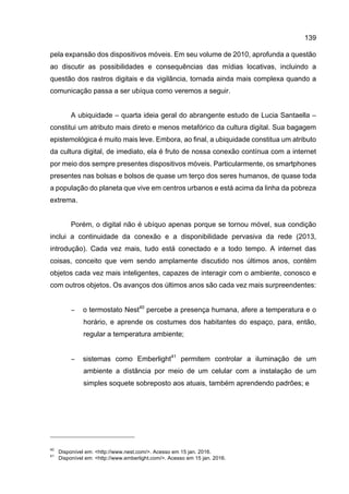 139
pela expansão dos dispositivos móveis. Em seu volume de 2010, aprofunda a questão
ao discutir as possibilidades e consequências das mídias locativas, incluindo a
questão dos rastros digitais e da vigilância, tornada ainda mais complexa quando a
comunicação passa a ser ubíqua como veremos a seguir.
A ubiquidade – quarta ideia geral do abrangente estudo de Lucia Santaella –
constitui um atributo mais direto e menos metafórico da cultura digital. Sua bagagem
epistemológica é muito mais leve. Embora, ao final, a ubiquidade constitua um atributo
da cultura digital, de imediato, ela é fruto de nossa conexão contínua com a internet
por meio dos sempre presentes dispositivos móveis. Particularmente, os smartphones
presentes nas bolsas e bolsos de quase um terço dos seres humanos, de quase toda
a população do planeta que vive em centros urbanos e está acima da linha da pobreza
extrema.
Porém, o digital não é ubíquo apenas porque se tornou móvel, sua condição
inclui a continuidade da conexão e a disponibilidade pervasiva da rede (2013,
introdução). Cada vez mais, tudo está conectado e a todo tempo. A internet das
coisas, conceito que vem sendo amplamente discutido nos últimos anos, contém
objetos cada vez mais inteligentes, capazes de interagir com o ambiente, conosco e
com outros objetos. Os avanços dos últimos anos são cada vez mais surpreendentes:
− o termostato Nest40
percebe a presença humana, afere a temperatura e o
horário, e aprende os costumes dos habitantes do espaço, para, então,
regular a temperatura ambiente;
− sistemas como Emberlight41
permitem controlar a iluminação de um
ambiente a distância por meio de um celular com a instalação de um
simples soquete sobreposto aos atuais, também aprendendo padrões; e
40
Disponível em: <http://www.nest.com/>. Acesso em 15 jan. 2016.
41
Disponível em: <http://www.emberlight.com/>. Acesso em 15 jan. 2016.
 
