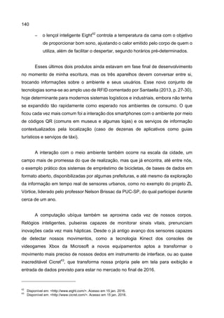 140
− o lençol inteligente Eight42
controla a temperatura da cama com o objetivo
de proporcionar bom sono, ajustando o calor emitido pelo corpo de quem o
utiliza, além de facilitar o despertar, segundo horários pré-determinados.
Esses últimos dois produtos ainda estavam em fase final de desenvolvimento
no momento de minha escritura, mas os três aparelhos devem conversar entre si,
trocando informações sobre o ambiente e seus usuários. Esse novo conjunto de
tecnologias soma-se ao amplo uso de RFID comentado por Santaella (2013, p. 27-30),
hoje determinante para modernos sistemas logísticos e industriais, embora não tenha
se expandido tão rapidamente como esperado nos ambientes de consumo. O que
ficou cada vez mais comum foi a interação dos smartphones com o ambiente por meio
de códigos QR (comuns em museus e algumas lojas) e os serviços de informação
contextualizados pela localização (caso de dezenas de aplicativos como guias
turísticos e serviços de táxi).
A interação com o meio ambiente também ocorre na escala da cidade, um
campo mais de promessa do que de realização, mas que já encontra, até entre nós,
o exemplo prático dos sistemas de empréstimo de bicicletas, de bases de dados em
formato aberto, disponibilizadas por algumas prefeituras, e até mesmo da exploração
da informação em tempo real de sensores urbanos, como no exemplo do projeto ZL
Vórtice, liderado pelo professor Nelson Brissac da PUC-SP, do qual participei durante
cerca de um ano.
A computação ubíqua também se aproxima cada vez de nossos corpos.
Relógios inteligentes, pulseiras capazes de monitorar sinais vitais, prenunciam
inovações cada vez mais hápticas. Desde o já antigo avanço dos sensores capazes
de detectar nossos movimentos, como a tecnologia Kinect dos consoles de
videogames Xbox da Microsoft a novos equipamentos aptos a transformar o
movimento mais preciso de nossos dedos em instrumento de interface, ou ao quase
inacreditável Cicret43
, que transforma nossa própria pele em tela para exibição e
entrada de dados previsto para estar no mercado no final de 2016.
42
Disponível em: <http://www.eight.com/>. Acesso em 15 jan. 2016.
43
Disponível em: <http://www.cicret.com/>. Acesso em 15 jan. 2016.
 