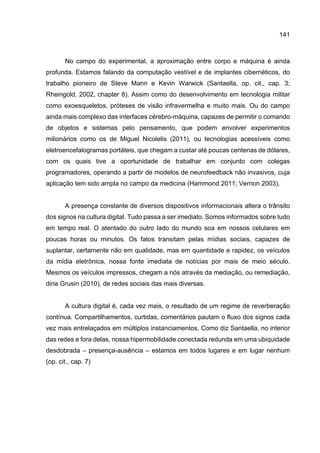 141
No campo do experimental, a aproximação entre corpo e máquina é ainda
profunda. Estamos falando da computação vestível e de implantes cibernéticos, do
trabalho pioneiro de Steve Mann e Kevin Warwick (Santaella, op. cit., cap. 3;
Rheingold, 2002, chapter 8). Assim como do desenvolvimento em tecnologia militar
como exoesqueletos, próteses de visão infravermelha e muito mais. Ou do campo
ainda mais complexo das interfaces cérebro-máquina, capazes de permitir o comando
de objetos e sistemas pelo pensamento, que podem envolver experimentos
milionários como os de Miguel Nicolelis (2011), ou tecnologias acessíveis como
eletroencefalogramas portáteis, que chegam a custar até poucas centenas de dólares,
com os quais tive a oportunidade de trabalhar em conjunto com colegas
programadores, operando a partir de modelos de neurofeedback não invasivos, cuja
aplicação tem sido ampla no campo da medicina (Hammond 2011; Vernon 2003).
A presença constante de diversos dispositivos informacionais altera o trânsito
dos signos na cultura digital. Tudo passa a ser imediato. Somos informados sobre tudo
em tempo real. O atentado do outro lado do mundo soa em nossos celulares em
poucas horas ou minutos. Os fatos transitam pelas mídias sociais, capazes de
suplantar, certamente não em qualidade, mas em quantidade e rapidez, os veículos
da mídia eletrônica, nossa fonte imediata de notícias por mais de meio século.
Mesmos os veículos impressos, chegam a nós através da mediação, ou remediação,
diria Grusin (2010), de redes sociais das mais diversas.
A cultura digital é, cada vez mais, o resultado de um regime de reverberação
contínua. Compartilhamentos, curtidas, comentários pautam o fluxo dos signos cada
vez mais entrelaçados em múltiplos instanciamentos. Como diz Santaella, no interior
das redes e fora delas, nossa hipermobilidade conectada redunda em uma ubiquidade
desdobrada – presença-ausência – estamos em todos lugares e em lugar nenhum
(op. cit., cap. 7)
 
