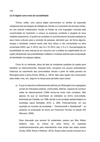 142
3.2 O digital como meio de sociabilidade
Temos, então, uma cultura digital pós-humana no sentido da expansão
vertiginosa das tecnologias da inteligência; híbrida no cruzamento de diversas mídias,
em seu arsenal multisensório; líquida na fluidez de uma linguagem marcada pela
conectividade do hipertexto; e ubíqua na presença constante e plugada de seus
múltiplos dispositivos. O quadro se completa no reconhecimento da potencialidade de
seus meios culturais para a conexão de pessoas, elemento que, de forma alguma,
escapa a Santaella, embora tenha sido foco difuso e não concentrado na obra
comentada (2003, cap. 5; 2010, cap.14 e 15; 2013, cap. 5, 6 e 7). Sua percepção da
sociabilidade do meio articula-se em conjunto com a análise da subjetividade de um
sujeito desdobrado nas possibilidades múltiplas e mutantes abertas pela manipulação
da identidade nos espaços digitais.
Como fiz no mestrado, deixo de lado as complexas questões do sujeito para
trabalhar os relacionamentos. Naquele texto, recuperei uns poucos antecedentes
históricos do nascimento das comunidades virtuais a partir do relato pioneiro de
Rheingold sobre o tema (Cintra, 2003a, p. 128-9). Não cabe repetir nem incrementar
esse relato, mas, sim, segui-lo no tempo para perceber duas coisas:
a) O que foi descrito e brilhantemente definido por Rheingold como agregados
sociais de interações públicas, continuadas, afetivas, capazes de construir
redes de relacionamento (1994) tornou-se muito mais complexo. Não
apenas há que se reconhecer as restrições ao termo comunidade,
lembradas por Castells, em 1996, devido a sua condição epistemológica na
sociologia (apud Santaella, 2010, p. 268). Particularmente, em sua
oposição ao conceito de sociedade – “Gemeinschaft x Gesellschaft” – já
presente na proposição do termo por Ferdinand Tönnies no século XIX
(Recuero, 2006).
Essa discussão que sempre foi acalentada, passou por Max Weber
(ibidem), mas, ao menos de certa forma, foi superada
contemporaneamente pelo entendimento mais amplo das redes sociais
(Costa, 2008, Ranie e Wellman, 2012). Essas redes sociais tornaram-se o
 