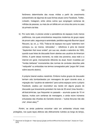 143
fenômeno determinante das novas mídias a partir do crescimento
extraordinário de algumas de suas formas atuais como Facebook, Twitter,
Linkedin, Instagram, entre vários outros que congregam centenas de
milhões de pessoas, ou mais de um bilhão em um único dia como no caso
do primeiro da lista.
b) Por outro lado, é preciso anotar a persistência de espaços muito menos
polifônicos, nos quais encontramos resquícios modernos do grupo capaz
de prover calor, segurança e serenidade, perdidos segundo Bauman (apud
Recuero, op. cit., p. 103). Trata-se de espaços nos quais “setembro nem
começou ou, ao menos, retrocedeu” – referência à gíria da Usenet
“September that never ended”, por sua vez, alusão a setembro de 1993,
quando suas listas de discussão foram abertas aos usuários da American
Online. A partir desse momento, na visão dos pioneiros, essa rede e a
internet em geral, imensamente diferente da atual, foram invadidas por
“hordas bárbaras” inconscientes das normas de condutas descritas pela
“netiquette” ou embutidas nos termos consagrados pelo “jargon file” (mais
sobre assunto abaixo).
A própria Usenet acabou resistindo. Embora muitos grupos de discussão
tenham sido bombardeados por mensagens de spam durante anos, a
migração dos “usuários de setembro” para outros espaços como o próprio
Facebook, acabou por reconstituir seu tecido em alguns grupos de
discussão que bravamente persistem há mais de 30 anos! (meu favorito –
alt.food.drink.tea, que frequentei no passado – acumula quase de 15 mi
tópicos, muitos com centenas de mensagens, e ainda reúne inúmeros
entusiastas das infusões de Camellia sinensis – “outras fervuras não são
chá”, diriam eles).44
Porém, se ainda podemos encontrar valor em ambientes virtuais mais
protegidos, nos quais laços afetivos são efetivamente nutridos ao longo do tempo,
44
Disponível via Google em: <https://groups.google.com/forum/#!forum/rec.food.drink.tea/>. Acesso em 15 jan.
2016.
 