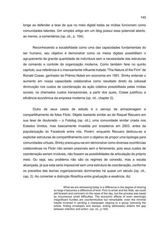 145
longe ao defender a tese de que no meio digital todas as mídias funcionam como
comunidades latentes. Um simples artigo em um blog possui esse potencial aberto,
ao menos, a comentários (op. cit., p. 104).
Reconhecendo a sociabilidade como uma das capacidades fundamentais do
ser humano, seu objetivo é demonstrar como os meios digitais possibilitam o
agrupamento de grande quantidade de indivíduos sem a necessidade das estruturas
de comando e controle da organização moderna. Como também farei no quinto
capítulo, sua referência é o imensamente influente tratado “The Nature of the Firm” de
Ronald Coase, ganhador do Prêmio Nobel em economia em 1991. Shirky entende o
aumento em nossa capacidade colaborativa como resultado direto da colossal
diminuição nos custos de coordenação da ação coletiva possibilitada pelas mídias
sociais, os chamados custos transacionais, a partir dos quais, Coase justificou a
eficiência econômica da empresa moderna (op. cit., chapter 2).
Outro de seus casos de estudo é o serviço de armazenagem e
compartilhamento de fotos Flickr. Objeto bastante similar ao de Raquel Recuero em
sua tese de doutorado – o Fotolog (op. cit.), uma comunidade similar criada nos
Estados Unidos, mas basicamente invadida por brasileiros em 2003, antes da
popularização do Facebook entre nós. Porém, enquanto Recuero dedicou-se a
explicitar estruturas de compartilhamento com o objetivo de propor uma tipologia para
comunidades virtuais, Shirky preocupou-se em demonstrar como diversas ocorrências
colaborativas no Flickr não seriam possíveis sem a ferramenta, pois seus custos de
coordenação seriam inviáveis, não fossem as possibilidades de articulação do próprio
meio. Ou seja, seu problema não são os regimes de conexão, mas a escala
alcançada, já que esta seria impossível sem uma estrutura de coordenação, conforme
os preceitos das teorias organizacionais dominantes há quase um século (op. cit.,
cap. 2). Ao comentar a distinção filosófica entre graduação e essência, diz:
What we are witnessing today is a difference in the degree of sharing
so large it becomes a difference of kind. Prior to email and the Web, we could
still forward and comment on the news of the day, but the process was beset
by innumerous small difficulties. The economic effects of even seemingly
insignificant hurdles are counterintuitive but remarkable: even the minimal
hassle involved in sending a newspaper clipping to a group (xeroxing the
article, finding envelopes and stamps, writing addresses) widens the gap
between intention and action. (op. cit., p 149).
 