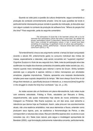 147
Quando se volta para a questão da cultura diretamente, segue comentando a
produção de conteúdo eminentemente amador. Uma de suas questões de fundo é
particularmente interessante porque remete à questão da motivação, já discutida aqui
com algum cuidado no contexto da produção de software livre: “Where do people find
the time?” Para responder, parte do seguinte comentário:
The atomization of social life in the twentieth century left us so far
removed from participatory culture that when it came back, we needed the
phrase “participatory culture” to described it. Before the twentieth century, we
didn’t have a phrase for participatory culture; in fact, it would have been
something of a tautology. A significant chunk of culture was participatory –
local gatherings, events, performances – because where else could culture
come from? (2010, p. 19);
Tal entendimento o leva a seu argumento central: o tempo do lazer conquistado
durante o século XX, anteriormente gasto no consumo individual das mídias de
massa, especialmente a televisão, está sendo convertido em “superávit cognitivo”
Cognitive Surplus é o título de seu segundo livro. Nele, trata da participação ativa das
audiências na criação dos diversos conteúdos circulados pelas redes sociais (op. cit.),
mesmo quando mera remediação para retomar o termo de Grusin. Shirky também
assinala que a pergunta é apenas retórica e indica menosprezo por atividades
amadoras, julgadas improdutivas. Todavia, apresenta uma resposta devidamente
simples para esse suposto desperdício do tempo: “We have always found time to do
things that interests us, specifically because it interests us, a resource [time] fought for
in the struggle to create the forty-hour workweek.” (op. cit., p. 20).
As redes sociais são um fenômeno em plena efervescência, tudo nelas muda
com extrema velocidade. Fotolog e Flickr, estudados por Recuero e Shirky,
respectivamente, são quase irrelevantes hoje diante de novos ambientes como
Instagram ou Pinterest. Não ficaria surpreso, se, em dez anos, soar estranha a
relevância que damos hoje ao Facebook. Assim, cabe procurar nos acontecimentos
atuais, não uma essência aristotélica, mas seus elementos e fluxos, entender como
produzem seus signos, pois, se aceitamos a fenomenologia de Peirce, a eles
correspondem a natureza das coisas. Recuero identifica apenas dois: os atores e suas
conexões (op. cit.). Nada mais natural, pois segue a modelagem apresentada de
Barabási (2002), cuja formulação praticamente matemática encanta, particularmente,
 