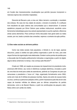 148
em função das impressionantes visualizações que permite (poucas incorporam a
natureza sígnica das conexões mapeadas).
Discordo de Recuero, pois, a meu ver, falta o terceiro: a produção, o resultado
dos enlaces. No caso de meu objeto de estudo, o terceiro é evidente. É o software
livre resultante da ação coletiva das comunidades que o desenvolvem. O arsenal
epistêmico proposto por Elinor Ostrom para análise institucional, escolhido como
ferramenta metodológica para meu estudo (apresentado no quinto capítulo), diferencia
ainda outros elementos. Para continuar minha discussão mais geral sobre as redes
sociais, por ora, basta o produto das conexões; vejamos o contexto da ação política.
3.3 Das redes sociais ao ativismo político
Como nas redes sociais mais populares, o trânsito é, via de regra, apenas
discursivo, passo à análise da ação política organizada a partir do meio, pois este
requer formas de organização mais elaboradas. Existem outros pontos de partida para
a discussão das formações politicamente motivadas e organizadas a partir do digital,
alguns talvez anteriores no tempo, mas começo pelo MoveOn45
.
Criado em 1998, em reação ao processo de impeachment do presidente norte-
americano Bill Clinton, seu nome é referência à petição eletrônica, circulada a partir
de uma lista de email para coleta de assinaturas, pedindo ao Congresso do pais que
censurasse o presidente e “move on”. Hoje, organizado formalmente como ONG,
conta com mais de 8 milhões de pessoas inscritas. Apoia uma série de causas todos
os anos, continua a patrocinar petições online, porém impressiona pelo fato de ter sido
capaz de levantar milhões de dólares para as últimas campanhas do partido
democrata, como a de Barack Obama, a partir de contribuições de pequeno valor,
feitas online com cartão de crédito.
45
Disponível em: <http://www.moveon.org/>. Acesso em jan. 15 2016
 