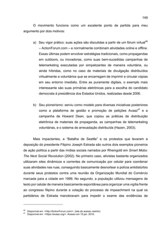 149
O movimento funciona como um excelente ponto de partida para meu
argumento por dois motivos:
a) Seu vigor prático: suas ações são discutidas a partir de um fórum virtual46
– ActionForum.com – e normalmente combinam atividades online e offline.
Essas últimas podem envolver estratégias tradicionais, como propagandas
em outdoors, ou inovadoras, como suas bem-sucedidas campanhas de
telemarketing executadas por simpatizantes de maneira voluntária, ou
ainda híbridas, como no caso de materiais de divulgação distribuídos
virtualmente a voluntários que se encarregam de imprimir e circular cópias
em seu entorno imediato. Entre as puramente digitais, o exemplo mais
interessante são suas primárias eletrônicas para a escolha do candidato
democrata à presidência dos Estados Unidos, realizadas desde 2006.
b) Seu pioneirismo: serviu como modelo para diversas iniciativas posteriores
como a plataforma de gestão e promoção de petições Avaaz47
e a
campanha de Howard Dean, que copiou as práticas de distribuição
eletrônica de materiais de propaganda, as campanhas de telemarketing
voluntárias, e o sistema de arrecadação distribuída (Hazen, 2003).
Mais impactantes, a “Batalha de Seattle” e os protestos que levaram a
deposição do presidente Filipino Joseph Estrada são outros dois exemplos pioneiros
de ação política a partir das mídias sociais narrados por Rheingold em Smart Mobs:
The Next Social Revolution (2002). No primeiro caso, ativistas bastante organizados
utilizaram sites dinâmicos e correntes de comunicação por celular para coordenar
suas atividades nas ruas, conseguindo basicamente desnortear a polícia antidistúrbio
durante seus protestos contra uma reunião da Organização Mundial do Comércio
marcada para a cidade em 1999. No segundo, a população utilizou mensagens de
texto por celular de maneira basicamente espontânea para organizar uma vigília frente
ao congresso filipino durante a votação do processo de impeachment na qual os
partidários de Estrada manobravam para impedir o exame das evidências de
46
Disponível em: <http://ActionForum.com/>. (site de acesso restrito)
47
Disponível em: <https://avaaz.org/>. Acesso em 15 jan. 2016.
 