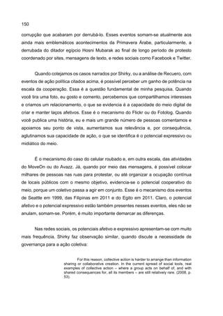 150
corrupção que acabaram por derrubá-lo. Esses eventos somam-se atualmente aos
ainda mais emblemáticos acontecimentos da Primavera Árabe, particularmente, a
derrubada do ditador egípcio Hosni Mubarak ao final de longo período de protesto
coordenado por sites, mensagens de texto, e redes sociais como Facebook e Twitter.
Quando cotejamos os casos narrados por Shirky, ou a análise de Recuero, com
eventos de ação política citados acima, é possível perceber um ganho de potência na
escala da cooperação. Essa é a questão fundamental de minha pesquisa. Quando
você tira uma foto, eu gosto e comento, percebemos que compartilhamos interesses
e criamos um relacionamento, o que se evidencia é a capacidade do meio digital de
criar e manter laços afetivos. Esse é o mecanismo do Flickr ou do Fotolog. Quando
você publica uma história, eu e mais um grande número de pessoas comentamos e
apoiamos seu ponto de vista, aumentamos sua relevância e, por consequência,
aglutinamos sua capacidade de ação, o que se identifica é o potencial expressivo ou
midiático do meio.
É o mecanismo do caso do celular roubado e, em outra escala, das atividades
do MoveOn ou do Avazz. Já, quando por meio das mensagens, é possível colocar
milhares de pessoas nas ruas para protestar, ou até organizar a ocupação contínua
de locais públicos com o mesmo objetivo, evidencia-se o potencial cooperativo do
meio, porque um coletivo passa a agir em conjunto. Esse é o mecanismo dos eventos
de Seattle em 1999, das Filipinas em 2011 e do Egito em 2011. Claro, o potencial
afetivo e o potencial expressivo estão também presentes nesses eventos, eles não se
anulam, somam-se. Porém, é muito importante demarcar as diferenças.
Nas redes sociais, os potenciais afetivo e expressivo apresentam-se com muito
mais frequência. Shirky faz observação similar, quando discute a necessidade de
governança para a ação coletiva:
For this reason, collective action is harder to arrange than information
sharing or collaborative creation. In the current spread of social tools, real
examples of collective action – where a group acts on behalf of, and with
shared consequences for, all its members – are still relatively rare. (2008, p.
53).
 
