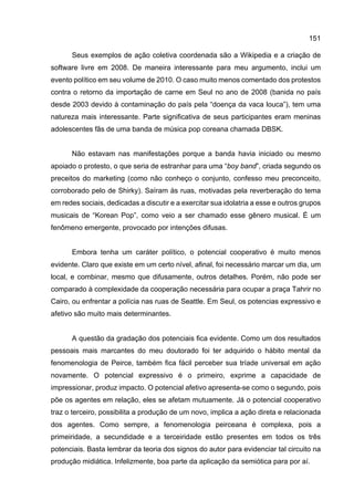 151
Seus exemplos de ação coletiva coordenada são a Wikipedia e a criação de
software livre em 2008. De maneira interessante para meu argumento, inclui um
evento político em seu volume de 2010. O caso muito menos comentado dos protestos
contra o retorno da importação de carne em Seul no ano de 2008 (banida no país
desde 2003 devido à contaminação do país pela “doença da vaca louca”), tem uma
natureza mais interessante. Parte significativa de seus participantes eram meninas
adolescentes fãs de uma banda de música pop coreana chamada DBSK.
Não estavam nas manifestações porque a banda havia iniciado ou mesmo
apoiado o protesto, o que seria de estranhar para uma “boy band”, criada segundo os
preceitos do marketing (como não conheço o conjunto, confesso meu preconceito,
corroborado pelo de Shirky). Saíram às ruas, motivadas pela reverberação do tema
em redes sociais, dedicadas a discutir e a exercitar sua idolatria a esse e outros grupos
musicais de “Korean Pop”, como veio a ser chamado esse gênero musical. É um
fenômeno emergente, provocado por intenções difusas.
Embora tenha um caráter político, o potencial cooperativo é muito menos
evidente. Claro que existe em um certo nível, afinal, foi necessário marcar um dia, um
local, e combinar, mesmo que difusamente, outros detalhes. Porém, não pode ser
comparado à complexidade da cooperação necessária para ocupar a praça Tahrir no
Cairo, ou enfrentar a polícia nas ruas de Seattle. Em Seul, os potencias expressivo e
afetivo são muito mais determinantes.
A questão da gradação dos potenciais fica evidente. Como um dos resultados
pessoais mais marcantes do meu doutorado foi ter adquirido o hábito mental da
fenomenologia de Peirce, também fica fácil perceber sua tríade universal em ação
novamente. O potencial expressivo é o primeiro, exprime a capacidade de
impressionar, produz impacto. O potencial afetivo apresenta-se como o segundo, pois
põe os agentes em relação, eles se afetam mutuamente. Já o potencial cooperativo
traz o terceiro, possibilita a produção de um novo, implica a ação direta e relacionada
dos agentes. Como sempre, a fenomenologia peirceana é complexa, pois a
primeiridade, a secundidade e a terceiridade estão presentes em todos os três
potenciais. Basta lembrar da teoria dos signos do autor para evidenciar tal circuito na
produção midiática. Infelizmente, boa parte da aplicação da semiótica para por aí.
 