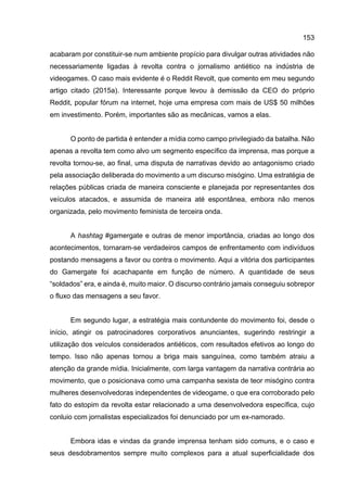 153
acabaram por constituir-se num ambiente propício para divulgar outras atividades não
necessariamente ligadas à revolta contra o jornalismo antiético na indústria de
videogames. O caso mais evidente é o Reddit Revolt, que comento em meu segundo
artigo citado (2015a). Interessante porque levou à demissão da CEO do próprio
Reddit, popular fórum na internet, hoje uma empresa com mais de US$ 50 milhões
em investimento. Porém, importantes são as mecânicas, vamos a elas.
O ponto de partida é entender a mídia como campo privilegiado da batalha. Não
apenas a revolta tem como alvo um segmento específico da imprensa, mas porque a
revolta tornou-se, ao final, uma disputa de narrativas devido ao antagonismo criado
pela associação deliberada do movimento a um discurso misógino. Uma estratégia de
relações públicas criada de maneira consciente e planejada por representantes dos
veículos atacados, e assumida de maneira até espontânea, embora não menos
organizada, pelo movimento feminista de terceira onda.
A hashtag #gamergate e outras de menor importância, criadas ao longo dos
acontecimentos, tornaram-se verdadeiros campos de enfrentamento com indivíduos
postando mensagens a favor ou contra o movimento. Aqui a vitória dos participantes
do Gamergate foi acachapante em função de número. A quantidade de seus
“soldados” era, e ainda é, muito maior. O discurso contrário jamais conseguiu sobrepor
o fluxo das mensagens a seu favor.
Em segundo lugar, a estratégia mais contundente do movimento foi, desde o
início, atingir os patrocinadores corporativos anunciantes, sugerindo restringir a
utilização dos veículos considerados antiéticos, com resultados efetivos ao longo do
tempo. Isso não apenas tornou a briga mais sanguínea, como também atraiu a
atenção da grande mídia. Inicialmente, com larga vantagem da narrativa contrária ao
movimento, que o posicionava como uma campanha sexista de teor misógino contra
mulheres desenvolvedoras independentes de videogame, o que era corroborado pelo
fato do estopim da revolta estar relacionado a uma desenvolvedora específica, cujo
conluio com jornalistas especializados foi denunciado por um ex-namorado.
Embora idas e vindas da grande imprensa tenham sido comuns, e o caso e
seus desdobramentos sempre muito complexos para a atual superficialidade dos
 