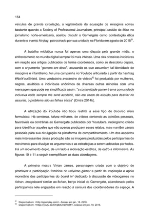 154
veículos de grande circulação, a legitimidade da acusação de misoginia sofreu
bastante quando a Society of Professional Journalism, principal bastião da ética no
jornalismo norte-americano, aceitou discutir o Gamergate como contestação ética
durante o evento Airplay, patrocinado por sua unidade na Florida em agosto de 201551
.
A batalha midiática nunca foi apenas uma disputa pela grande mídia, o
enfrentamento no mundo digital sempre foi mais intenso. Uma das primeiras iniciativas
em reação aos artigos publicados de forma coordenada, como se descobriu depois,
com o argumento “gamers are dead”, acusando os que assumiam tal identidade de
misoginia e infantilismo, foi uma campanha no Youtube articulada a partir da hashtag
#NotYourShield. Uma verdadeira avalanche de vídeos52
foi produzida por mulheres,
negros, asiáticos e indivíduos anônimos de diversas outras minorias com uma
mensagem que pode ser simplificada assim: “a comunidade gamer é uma comunidade
inclusiva onde sempre me senti acolhido, não me usem de escudo para desviar do
assunto, o problema são as falhas éticas” (Cintra 2014b).
A utilização do Youtube não ficou restrita a esse tipo de discurso mais
formulaico. Há centenas, talvez milhares, de vídeos contendo as opiniões pessoais,
favoráveis ou contrárias ao Gamergate publicados por Youtubers, neologismo criado
para identificar aqueles que não apenas produzem esses relatos, mas mantêm canais
pessoais para sua divulgação na plataforma de compartilhamento. Um dos aspectos
mais interessantes dessa produção são as imagens produzidas pelos participantes do
movimento para divulgar os argumentos e as estratégias a serem adotadas por todos.
Há um movimento duplo, de um lado a motivação estética, de outro a informativa. As
figuras 10 e 11 a seguir exemplificam as duas abordagens.
A primeira mostra Vivian James, personagem criado com o objetivo de
promover a participação feminina no universo gamer a partir da inspiração e apoio
monetário dos participantes do board /v/ dedicado à discussão de videogames no
4chan, imageboard similar ao 8chan, berço inicial do Gamergate, abandonado pelos
participantes nele engajados em reação à censura dos coordenadores do espaço. A
51
Disponível em: <http://spjairplay.com/>. Acesso em jan. 18. 2016.
52
Disponível em: <https://youtu.be/SYqBdCmDR0M/>. Acesso em jan. 18. 2016.
 