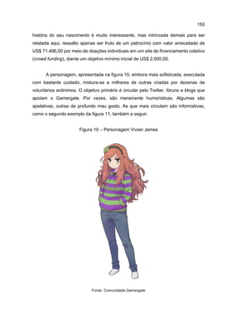 155
história do seu nascimento é muito interessante, mas intrincada demais para ser
relatada aqui, ressalto apenas ser fruto de um patrocínio com valor arrecadado de
US$ 71.496,00 por meio de doações individuais em um site de financiamento coletivo
(crowd funding), diante um objetivo mínimo inicial de US$ 2.000,00.
A personagem, apresentada na figura 10, embora mais sofisticada, executada
com bastante cuidado, mistura-se a milhares de outras criadas por dezenas de
voluntários anônimos. O objetivo primário é circular pelo Twitter, fóruns e blogs que
apoiam o Gamergate. Por vezes, são meramente humorísticas. Algumas são
apelativas, outras de profundo mau gosto. As que mais circulam são informativas,
como o segundo exemplo da figura 11, também a seguir.
Figura 10 – Personagem Vivian James
Fonte: Comunidade Gamergate
 