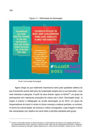 156
Figura 11 − Efetividade do Gamergate
Fonte: Comunidade Gamergate
Agora chego ao que realmente impressiona tanto pela qualidade estética do
que é produzido quanto pelo grau de cooperação exigido para a sua execução, o que
mais interessa à pesquisa. A partir de seus boards, agora no 8chan53
, um grupo de
participantes vem realizando produções de vídeos sob o título “Gamergate sings”. A
origem é anterior à deflagração da revolta Gamergate; já em 2013, um grupo de
frequentadores do board /v/ ainda no 4chan começou a realizar paródias, ou remixes,
no termo da cultural digital, de músicas e vídeos consagrados, cujas imagens e letras
são manipuladas com objetivo de narrar fatos e opiniões adotadas pelo grupo.
53
Embora a discussão persista na data da escritura, a impermanência dos tópicos nos imageboards levará a
seu desaparecimento, assim, seguindo a prática do meio, utilizo site de arquivamento para fazer o registro do
estado do ambiente de interação, registro disponível em: <https://archive.is/lr4gR/>. Acesso em jan. 16 2016
 