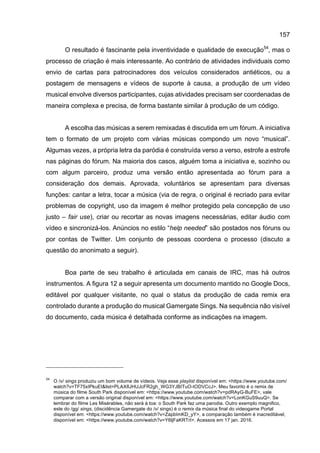 157
O resultado é fascinante pela inventividade e qualidade de execução54
, mas o
processo de criação é mais interessante. Ao contrário de atividades individuais como
envio de cartas para patrocinadores dos veículos considerados antiéticos, ou a
postagem de mensagens e vídeos de suporte à causa, a produção de um vídeo
musical envolve diversos participantes, cujas atividades precisam ser coordenadas de
maneira complexa e precisa, de forma bastante similar à produção de um código.
A escolha das músicas a serem remixadas é discutida em um fórum. A iniciativa
tem o formato de um projeto com várias músicas compondo um novo “musical”.
Algumas vezes, a própria letra da paródia é construída verso a verso, estrofe a estrofe
nas páginas do fórum. Na maioria dos casos, alguém toma a iniciativa e, sozinho ou
com algum parceiro, produz uma versão então apresentada ao fórum para a
consideração dos demais. Aprovada, voluntários se apresentam para diversas
funções: cantar a letra, tocar a música (via de regra, o original é recriado para evitar
problemas de copyright, uso da imagem é melhor protegido pela concepção de uso
justo – fair use), criar ou recortar as novas imagens necessárias, editar áudio com
vídeo e sincronizá-los. Anúncios no estilo “help needed” são postados nos fóruns ou
por contas de Twitter. Um conjunto de pessoas coordena o processo (discuto a
questão do anonimato a seguir).
Boa parte de seu trabalho é articulada em canais de IRC, mas há outros
instrumentos. A figura 12 a seguir apresenta um documento mantido no Google Docs,
editável por qualquer visitante, no qual o status da produção de cada remix era
controlado durante a produção do musical Gamergate Sings. Na sequência não visível
do documento, cada música é detalhada conforme as indicações na imagem.
54
O /v/ sings produziu um bom volume de vídeos. Veja esse playlist disponível em: <https://www.youtube.com/
watch?v=TF75xIPkuEI&list=PLAX8JHUJcFR2gh_WG3YJBITuO-tODVCcJ>. Meu favorito é o remix de
música do filme South Park disponível em: <https://www.youtube.com/watch?v=pdRAyG-BuFE>, vale
comparar com a versão original disponível em: <https://www.youtube.com/watch?v=LonKGuS9uuQ>. Se
lembrar do filme Les Misérables, não será à toa: o South Park faz uma parodia. Outro exemplo magnifico,
este do /gg/ sings, (discidência Gamergate do /v/ sings) é o remix da música final do videogame Portal
disponível em: <https://www.youtube.com/watch?v=ZapbImKD_yY>, a comparação também é inacreditável,
disponível em: <https://www.youtube.com/watch?v=Y6ljFaKRTrI>. Acessos em 17 jan. 2016.
 