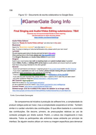 158
Figura 12 − Documento de escrita colaborativa no Google Docs
Fonte: Comunidade Gamergate
Se compararmos tal iniciativa à produção de software livre, a complexidade do
produzir códigos pode ser maior, mas a complexidade cooperativa é similar. Também
similar é o caráter voluntário das contribuições. O que difere bastante é o anonimato
das contribuições. Ele decorre, primeiro, de preocupações relativas ao uso de
conteúdo protegido por direito autoral. Porém, a cultura dos imageboards é mais
relevante. Todos os participantes são anônimos nesse ambiente por princípio de
interface. Se alguém resolve utilizar um nome ou imagem específicos para demarcar
 