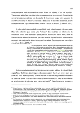 159
suas postagens, será rapidamente acusado de ser um “tripfag” – “trip” de “ego trip”.
Via de regra, a interface identifica todos os usuários como “anonymous”. A associação
com o famosa grupo ativista não é gratuito. O Anonymous surgiu entre usuários do
board /b/ (random) do 4chan55
, dedicado à discussão de assuntos aleatórios, e sem
qualquer censura, cujos membros são “/b/tards”, alusão a “retards”, (Coleman, 2014).
A cultura do imageboards é um capítulo à parte cuja discussão não cabe aqui.
Mas vale entender que existe uma “seleção” dos usuários por intermédio da
dificuldade criada pela interface e pelas práticas do discurso nesse meio, além do
intenso uso de referências internas, que basicamente impossibilitam o entendimento
por quem não participa há algum tempo das interações. Reproduzo o que escrevi em
meu artigo (Cintra, 2014b)56
:
As discussões em cascata (threads) são verdadeiramente difíceis de
ler. A estrutura é deliberadamente confusa. Quem não está acostumado, não
consegue fazer sentido de praticamente nada. Por exemplo, é difícil entender
o humor das interações sem compreender o que é green texting e como isso
determina a ideia de >implying (confesso que, mesmo familiarizado com
esses conceitos, no mais das vezes, a coisa me escapa). Além disso, a
linguagem, totalmente peculiar, é constituída para dissimular e confundir. Por
exemplo, identificam-se pelo acrônimo GG
57
, que no mundo gamer
normalmente significa “good game”, e utilizam OP para distinguir as
discussões com o objetivo de instrumentalizar um “ataque”, sigla que, por sua
vez, os gamers utilizam para descrever a situação de ser ‘over powered’ pelo
oponente e, no 4chan, quer dizer “original poster” (aquele que iniciou o
tópico). Se você é um newfag,
58
não deve esperar muita simpatia dos
veteranos, autodenominados anons (abreviação de anonymous). (ibidem).
Outras peculiaridades da interface também provocam práticas de interatividade
específicas. Os tópicos das imageboards desaparecem depois um tempo sem que
nenhuma nova mensagem seja postada no item. Essa falta de permanência conduz
ao hábito de gravar tópicos contendo interações importantes por meio de ferramentas
de arquivamento de páginas web, como Archive.is59
. Essa ferramenta também é
55
Disponíveis em: <http://boards.4chan.org/b/catalog> para o 4chan e <http://8ch.net/b/catalog.html> para o
8chan, mas vale o aviso aos navegantes, se você nunca visitou os guetos da internet, prepare seu estômago,
pois o conteúdo exibido nestes espaços é costuma ser pornográfico, escatológico e agressivo ao extremo.
Acessos em 17 jan. 2016.
56
Texto editado em função do grande número de links presente no artigo, originalmente postado na web e,
portanto, escrito na linguagem característica do meio (sobre a qual falarei no próximo capítulo).
57
O que para confundir um pouco mais deixou de ser feito, pois passou a ser utilizado pelo campo oposto na
briga...
58
Em consonância com o espírito jocoso e agressivo do meio, todos usuários são fags (referência a homem
afeminado na gíria americana), e newfag é termo usado dentro do 4chan (e também no 8chan) para
caracterizar o que na internet é geralmente chamado de n00b (ou newbie) – alguém novo no pedaço que não
conhece as regras.
59
Disponível em: <https://archive.is/>. Acesso em 18 jan. 2016.
 