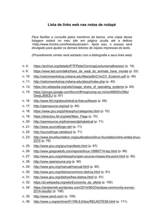 Lista de links web nas notas de rodapé
Para facilitar a consulta pelos membros da banca, uma cópia dessa
listagem estará no meu site em página oculta até a defesa
<http://www.hcintra.com/linksdoutorado>. Após isso, o acesso será
divulgado para ajudar os demais leitores de cópias impressas do texto.
(Procedimento similar será adotado com a bibliografia e seus links web)
n. 4: https://archive.org/details/IFTFPeterCorningsLecturesmallversion (p. 16)
n. 6: https://www.ted.com/talks/frans_de_waal_do_animals_have_morals (p. 22)
n. 10: http://ostromworkshop.indiana.edu/files/pdfs/CVs/CV_Eostrom.pdf (p. 49)
n. 11: http://ostromworkshop.indiana.edu/about/index.php (p. 49)
n. 13: https://en.wikipedia.org/wiki/Usage_share_of_operating_systems (p. 65)
n. 15: https://groups.google.com/forum/#!msg/comp.os.minix/4995SivOl9o/
GwqLJlSlCEJ (p. 67)
n. 16: http://www.fsf.org/about/what-is-free-software (p. 68)
n. 17: http://opensource.org/osd (p. 69)
n. 18: https://www.gnu.org/philosophy/categories.html (p. 70)
n. 19: https://directory.fsf.org/wiki/Main_Page (p. 70)
n. 20: http://opensource.org/licenses/alphabetical (p. 71)
n. 21: http://www.sourceforge.net/ (p. 71)
n. 22: http://sourceforge.net/about (p. 71)
n. 23: http://www.linuxfoundation.org/publications/linux-foundation/who-writes-linux-
2015 (p. 76)
n. 25: http://www.gnu.org/gnu/manifesto.html (p. 87)
n. 26: http://www.gregroelofs.com/reports/linux-19980714-top.html (p. 88)
n. 27: http://www.gnu.org/philosophy/open-source-misses-the-point.html (p. 90)
n. 28: http://www.opensource.org (p. 90)
n. 29: http://www.gnu.org/manual/manual.html (p. 90)
n. 30: http://www.gnu.org/distros/common-distros.html (p. 91)
n. 31: http://www.gnu.org/distros/free-distros.html (p. 91)
n. 32: https://pt.wikipedia.org/wiki/Economia_de_oferta (p. 100)
n. 34: https://ianskerrett.wordpress.com/2014/06/23/eclipse-community-survey-
2014-results/ (p. 108)
n. 35: http://www.zend.com/ (p. 109)
n. 36: http://www.x.org/archive/X11R6.8.0/doc/RELNOTES6.html (p. 111)
 