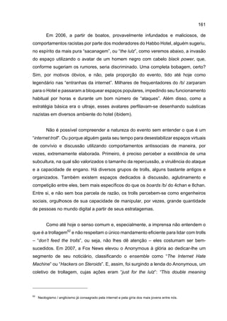 161
Em 2006, a partir de boatos, provavelmente infundados e maliciosos, de
comportamentos racistas por parte dos moderadores do Habbo Hotel, alguém sugeriu,
no espírito da mais pura “sacanagem”, ou “the lulz”, como veremos abaixo, a invasão
do espaço utilizando o avatar de um homem negro com cabelo black power, que,
conforme sugeriam os rumores, seria discriminado. Uma completa bobagem, certo?
Sim, por motivos óbvios, e não, pela proporção do evento, tido até hoje como
legendário nas “entranhas da internet”. Milhares de frequentadores do /b/ zarparam
para o Hotel e passaram a bloquear espaços populares, impedindo seu funcionamento
habitual por horas e durante um bom número de “ataques”. Além disso, como a
estratégia básica era o ultraje, esses avatares perfilavam-se desenhando suásticas
nazistas em diversos ambiente do hotel (ibidem).
Não é possível compreender a natureza do evento sem entender o que é um
“internet troll”. Ou porque alguém gasta seu tempo para desestabilizar espaços virtuais
de convívio e discussão utilizando comportamentos antissociais de maneira, por
vezes, extremamente elaborada. Primeiro, é preciso perceber a existência de uma
subcultura, na qual são valorizados o tamanho da repercussão, a virulência do ataque
e a capacidade de engano. Há diversos grupos de trolls, alguns bastante antigos e
organizados. Também existem espaços dedicados à discussão, aglutinamento e
competição entre eles, bem mais específicos do que os boards /b/ do 4chan e 8chan.
Entre si, e não sem boa parcela de razão, os trolls percebem-se como engenheiros
sociais, orgulhosos de sua capacidade de manipular, por vezes, grande quantidade
de pessoas no mundo digital a partir de seus estratagemas.
Como até hoje o senso comum e, especialmente, a imprensa não entendem o
que é a trollagem62
e não respeitam o único mandamento eficiente para lidar com trolls
– “don’t feed the trolls”, ou seja, não lhes dê atenção – eles costumam ser bem-
sucedidos. Em 2007, a Fox News elevou o Anonymous à glória ao dedicar-lhe um
segmento de seu noticiário, classificando o ensemble como “The Internet Hate
Machine” ou “Hackers on Steroids”. E, assim, foi surgindo a lenda do Anonymous, um
coletivo de trollagem, cujas ações eram “just for the lulz”: “This double meaning
62
Neologismo / anglicismo já consagrado pela internet e pela gíria dos mais jovens entre nós.
 