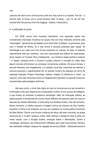 162
captures the dark humor of Anonymous (the lulz, they call it) in a nutshell. The lulz – a
deviant style of humor and a quasi-mystical state of being – has, as we will see,
evolved with Anonymous from the begging.” (ibidem, introduction).
II. A politização do grupo:
Em 2008, ocorre uma mudança importante, uma operação (assim são
normalmente chamadas iniciativas do grupo) não era mais realizada somente pela
“sacanagem”, deixando de ser tratada como mero trote. O estopim, ou promessa, para
usar o modelo de Shirky, foi a luta contra a censura praticada pela “igreja” da
Cientologia a um vídeo com Tom Cruise exortando os “valores” da seita. O material,
originalmente feito por membros, mas sem autorização dos líderes da organização,
havia vazado no Youtube. Rica e beligerante – seu histórico nesse sentido é extenso
– a “Igreja” ameaçou levar o Youtube à justiça, obtendo a remoção do vídeo. Mas
alguns veículos enfrentaram as ameaças, tornando-as públicas. Em pouco tempo, o
assunto floresceu nos imageboards, e a rejeição usual das “entranhas da internet” à
censura provocou o aglutinamento de um grande número de pessoas em torno da
operação batizada “Project Chanology” (ibidem, chapter 2) (referência à “chan”, ou
channel, como são chamados todos os imageboards inspirados no japonês 2channel,
caracterizado pela postagem anônima).
Até esse ponto, o único fato digno de nota no Anonymous era seu tamanho e
a formação muito mais dispersa em comparação a outros, aí sim, grupos de trollagem,
o que mudou ao enfrentar a poderosa cientologia. Além da motivação política, as
ações passam a transbordar do mundo virtual. Milhares de pessoas saem às ruas em
dezenas de cidades diferentes, a maior parte nos Estados Unidos, mas não somente.
Nesse momento, o coletivo assume a imagem icônica da máscara de Guy Fawkes,
inspirada no filme V de Vingança, por sua vez, baseado na novela gráfica homônima
de Allan Moore. Ocorre uma brusca mudança de tática; até esse momento, as ações
resumiam-se a “invadir” espaços online, obter senhas e desfigurar sites e perfis em
redes sociais, criar e divulgar boatos, ameaças falsas e difamações. Contra a
cientologia, servidores são efetivamente infiltrados para obter documentos internos,
são realizados múltiplos ataques de negação de serviço (DDoS – distributed denial of
 