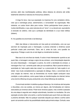 163
service), além das manifestações públicas, tática clássica do ativismo até então
totalmente estranha à natureza do Anonymous (ibidem).
A briga foi dura, mas sua exposição na imprensa foi uma verdadeira vitória,
visto que a cientologia preza, sobremaneira, a “privacidade” da organização. Não
obstante, os custos foram altos para muitos. Vários participantes foram presos e
muitos identificados, o que, para natureza de um “anon”, é, ou deveria ser, equivalente
à exclusão do coletivo, visto que a proteção da identidade é a sua maior defesa
(ibidem).
III. As questões do anonimato e da liderança:
Além das táticas e instrumentos em boa parte já comentados, uma vez que
serviram de inspiração para o Gamergate, é preciso entender a dinâmica social
particular criada pelo anonimato. Claro, ele é, antes de tudo, uma questão de
segurança. Protege o autor de um ato ilegal ou moralmente duvidoso.
Mas isso é só uma face da moeda. A outra é mais interessante: quando eu sei
quem fala, a mensagem carrega o signo de seu emissor, uma interpretação depende
da outra interpretação – mensagem e autoria. Ao omitir a identidade do emissor, a
mensagem fica “nua”, somente pode valer por sua essência. Não é possível atribuir a
autoridade do “este sujeito sabe das coisas” ou o preconceito do “este sujeito é um
idiota”. Isso muda completamente a operação do diálogo. Claro, o anonimato não é
uma criação da internet, mas as ferramentas do mundo digital conduzem essa
condição a outra potência, como quase todas as transformações da internet; temos
uma enorme diferença de grau produzindo uma virtual diferença de essência.
O anonimato também inviabiliza qualquer liderança. As iniciativas são lançadas
e discutidas; uma vez aceitas, ao menos por alguns, são formalizadas em roteiros
executados por diversos atores. Pode haver diversos papeis, mas a tarefa é passada
de uma etapa à seguinte sem relação subordinada, transitam os resultados. Se uma
operação envolve obter uma senha, a senha transitará para quem fará uso dela para
a próxima atividade. Não há qualquer ascensão daquele que obteve a senha sobre
quem vai somente usufruir da possibilidade aberta pela primeira etapa. Contudo, essa
 