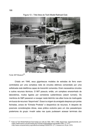 166
Figura 13 – Três fotos do Tech Model Railroad Club
Fonte: MIT Museum
63
.
Criado em 1946, seus gigantescos modelos de estradas de ferro eram
controlados por uma complexa rede de circuitos elétricos comandado por uma
sofisticada rede telefônica capaz de transmitir comandos. Eram necessários circuitos
e outros recursos técnicos. O MIT possuía, então, um complexo emaranhado de
laboratórios, muitos ligados por corredores subterrâneos (steam tunnels). Os
membros do S&P passaram a navegar neste labirinto nas altas horas da madrugada
em busca de recursos “disponíveis”. Essa é a origem do arraigado desprezo por portas
fechadas, avisos de “Entrada Proibida” e desperdício de recursos. A despeito de
possíveis considerações éticas, essa prática evoluiria para um dos passatempos
posteriores do grupo: invadir salas nas quais pudessem acessar terminais dos
63
Fotos do Tech Model Railroad Club tiradas por volta de 1954, 1961 e 1969, disponíveis, respectivamente, em:
<https://webmuseum.mit.edu/media.php?module=subjects&type=popular&kv=280> (1
a
e 2
a
)
<http://www.computerhistory.org/collections/catalog/102649722> (3
a
). Acessos em 20 jan. 2016.
 