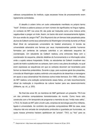 167
valiosos computadores do instituto, cujas escassas horas de processamento eram
rigidamente controladas.
O desafio à ordem tinha um outro antecedente manifesto no próprio termo
“hack”. Embora a palavra possua um bom número de significados na língua inglesa,
no contexto do MIT nos anos 50, ela pode ser traduzida como uma mistura entre
vagabundear e pregar um trote. Assim, os hacks não eram necessariamente digitais.
Em sua versão do Jargon File64
, Eric Raymond cita um famoso trote perpetrado pelos
alunos da Caltech contra seus adversários da Washington University durante um Rose
Bowl (final do campeonato universitário de futebol americano). A torcida da
universidade adversária era famosa por seus impressionantes painéis humanos
formados por centenas de cartazes coloridos e um elaborado esquema de
coordenação. Um estudante da Caltech realizou uma entrevista falsa com o
coordenador do esquema, obtendo detalhes do funcionamento e a informação sobre
onde o sujeito estava hospedado. Então, os estudantes da Caltech invadiram seu
quarto de hotel e substituíram os cartazes, bem como o seu plano de exibição, no qual
eram expressas as sequências em que os cartazes deveriam ser levantados para
formar os desenhos pretendidos. Durante o jogo, para surpresa geral dos presentes,
a torcida de Washington acabou exibindo uma sequência de desenhos e mensagens
em apoio a seus adversários! Há diversos outros trotes famosos. Em 1990, o Museu
do MIT realizou uma exibição comemorando esses feitos, um belo reconhecimento
oficial da instituição à importância da cultura hacker para seu desenvolvimento
(Williams, op. cit., p. 203).
No final dos anos 50, os membros do S&P ganharam um presente. TX-0 era
um dos primeiros computadores transistorizados do mundo. Como havia sido
construído com o fim temporário de programar a memória do seu “irmão mais velho”,
o TX-2, foi doado ao MIT pelo Lincoln Labs, empresa de tecnologia para fins militares,
ligada à universidade. Ao contrário dos grandes computadores IBM da casa, essa
máquina não era cercada de complicados protocolos e guardada por burocratas, os
quais nossos primeiros hackers apelidavam de “priests”. TX-0, ou “tixo” para os
64
Disponível em: <http://www.catb.org/jargon/html/index.html>. Acesso em 20 jan. 2016.
 