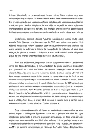 168
íntimos, foi a plataforma para nascimento de uma cultura. Como qualquer recurso de
computação naquela época, as horas à frente do tixo eram intensamente disputadas.
Era preciso competir com os usuários oficiais, estudantes de pós-graduação utilizando
a máquina para cálculos complexos de suas ciências específicas, meros aplicativos
menosprezados pelo pessoal do S&P, cuja intenção era descobrir as possibilidades
intrínsecas da máquina, manipular seus sistemas básicos, seu funcionamento interno.
Certamente, nenhum desses “usuários sancionados” achou muita graça
quando Peter Samson, um dos membros do S&P, demonstrou sua proeza: “tixo”
tocando melodias de Johann Sebastian Bach em seus monotônicos alto-falantes. Não
eram capazes de entender a beleza da manipulação da máquina. Já para seus
colegas, os primeiros hackers, o programa era um hack impressionante porque era
prova de uma imensa engenhosidade (Levy, op. cit., chapter 2).
Nem dois anos depois, chegaria ao MIT um dos primeiros PDP-1. Descendente
direto dos TX do Lincoln Lab, o minicomputador da Digital Equipment Corporation
(DEC) seria um importante instrumento para cultura hacker por conta de sua maior
disponibilidade. Era uma máquina muito mais barata. Custava apenas US$ 120 mil!
Bem pouco comparado aos milhões gastos no desenvolvimento do TX-0 ou aos
milhões cobrados pela IBM por seus mainframes à época. Também, já existia, a essa
altura, um efetivo reconhecimento à inventividade dos membros do S&P por parte dos
professores responsáveis pelo equipamento, como Mavin Minsky (famoso pioneiro da
inteligência artificial), John McCarthy (criador da famosa linguagem LISP) e Jack
Dennis (membro do Tech Railroad Model Club quando aluno e um dos criadores do
Multics, um dos primeiros sistemas operacionais de “time-sharing” e futura inspiração
para o UNIX). Além disso, a jovem DEC percebia o quanto tinha a ganhar com a
cooperação com os primeiros hackers (ibidem, chapter 3).
Essa colaboração permitiu, diretamente, a criação de um verdadeiro marco da
cultura digital: o videogame Spacewars – se não o primeiro de todos os jogos
eletrônicos, certamente o primeiro a capturar a imaginação de toda uma geração,
cujos frutos viriam consolidar a multibilionária indústria cultural que hoje conhecemos.
Spacewars foi desenvolvido primariamente por Steve “Slug” Russell, um “estrangeiro”
ao MIT, em parceria com membros do núcleo de S&P, Alan Kotok e Bob Saunders,
 