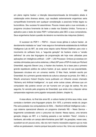 169
em pleno regime hacker: a intenção descompromissada da brincadeira aliada à
colaboração entre diversos atores, cujo resultado extremamente engenhoso seria
compartilhado livremente sem qualquer consideração a possíveis limites legais ou
burocráticos. Seu sucesso foi assombroso. Poucos meses após a sua conclusão, o
programa circulava livremente de leste a oeste nos Estados Unidos. Tornou-se o
aplicativo para o teste de todos PDP-1 embarcados pela DEC a seus compradores.
Seus engenheiros faziam questão de deixá-lo na memória das máquinas (ibidem).
O sucessor do PDP-1 – PDP-6 – trouxe novas glórias à cultura hacker. Já
devidamente instalada na “casa” mais segura e formalmente estabelecida do Artificial
Intelligence Lab do MIT, de onde anos depois sairia Richard Stallman para criar o
movimento do software livre, a “segunda geração” de hackers criaria a “versão
definitiva” de uma das linguagens de programação até hoje mais utilizadas para
aplicações em inteligência artificial – LISP – LISt Processor. Embora já existisse em
versões otimizadas para outros sistemas, o MacLISP para o PDP-6 criado por Richard
Greenblatt, segundo Steven Levy, o hacker dos hackers, foi a base para o primeiro
grande espetáculo público da cultura hacker, já que, apesar de sua popularidade,
Spacewars circulava em um universo restrito. O Mac Hack, também escrito por
Greenblatt, foi o primeiro grande rebento da cultura a alcançar os jornais. Em 1965, o
filósofo americano Hubert Dreyfus havia publicado um influente ensaio chamado
“Alchemy and Artificial Intelligence”, no qual, entre outras coisas, afirmava que um
computador não poderia vencer um ser humano em um jogo de xadrez. No ano
seguinte, foi vencido pelo programa de Greenblatt, que ainda viria a disputar vários
campeonatos regionais como jogador ranqueado (ibidem, chapter 4).
A essa altura, no final dos anos 60, a cultura hacker já tinha seus mitos, suas
condutas e também uma linguagem própria. Em 1975, a primeira versão do Jargon
File seria postada nos computadores do SAIL – Stanford Artificial Intelligence Labs –
cujo sistema operacional oferecia um programa chamado NS – News Service –
largamente considerado como o precursor da Usenet. Nessa época, uma terceira
geração chegou ao MIT, e o hacking passaria a ser também “físico”, incluiria o
hardware, até então um campo além-fronteiras para S&P. As gerações, nesse caso,
sucediam-se em poucos anos, não era nem mesmo necessário esperar que os mais
velhos se graduassem, mesmo porque boa parte nunca o fez. Uma vez consolidadas
 