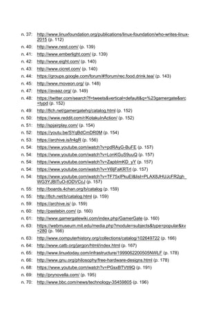 n. 37: http://www.linuxfoundation.org/publications/linux-foundation/who-writes-linux-
2015 (p. 112)
n. 40: http://www.nest.com/ (p. 139)
n. 41: http://www.emberlight.com/ (p. 139)
n. 42: http://www.eight.com/ (p. 140)
n. 43: http://www.cicret.com/ (p. 140)
n. 44: https://groups.google.com/forum/#!forum/rec.food.drink.tea/ (p. 143)
n. 45: http://www.moveon.org/ (p. 148)
n. 47: https://avaaz.org/ (p. 149)
n. 48: https://twitter.com/search?f=tweets&vertical=default&q=%23gamergate&src
=typd (p. 152)
n. 49: http://8ch.net/gamergatehq/catalog.html (p. 152)
n. 50: https://www.reddit.com/r/KotakuInAction/ (p. 152)
n. 51: http://spjairplay.com/ (p. 154)
n. 52: https://youtu.be/SYqBdCmDR0M (p. 154)
n. 53: https://archive.is/lr4gR (p. 156)
n. 54: https://www.youtube.com/watch?v=pdRAyG-BuFE (p. 157)
n. 54: https://www.youtube.com/watch?v=LonKGuS9uuQ (p. 157)
n. 54: https://www.youtube.com/watch?v=ZapbImKD_yY (p. 157)
n. 54: https://www.youtube.com/watch?v=Y6ljFaKRTrI (p. 157)
n. 54: https://www.youtube.com/watch?v=TF75xIPkuEI&list=PLAX8JHUJcFR2gh_
WG3YJBITuO-tODVCcJ (p. 157)
n. 55: http://boards.4chan.org/b/catalog (p. 159)
n. 55: http://8ch.net/b/catalog.html (p. 159)
n. 59: https://archive.is/ (p. 159)
n. 60: http://pastebin.com/ (p. 160)
n. 61: http://www.gamergatewiki.com/index.php/GamerGate (p. 160)
n. 63: https://webmuseum.mit.edu/media.php?module=subjects&type=popular&kv
=280 (p. 166)
n. 63: http://www.computerhistory.org/collections/catalog/102649722 (p. 166)
n. 64: http://www.catb.org/jargon/html/index.html (p. 167)
n. 65: http://www.linuxtoday.com/infrastructure/1999062200505NWLF (p. 178)
n. 66: http://www.gnu.org/philosophy/free-hardware-designs.html (p. 178)
n. 68: https://www.youtube.com/watch?v=PGsxBTVtI9Q (p. 191)
n. 69: http://prynovella.com/ (p. 195)
n. 70: http://www.bbc.com/news/technology-35459805 (p. 196)
 