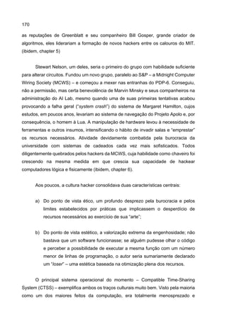 170
as reputações de Greenblatt e seu companheiro Bill Gosper, grande criador de
algoritmos, eles liderariam a formação de novos hackers entre os calouros do MIT.
(ibidem, chapter 5)
Stewart Nelson, um deles, seria o primeiro do grupo com habilidade suficiente
para alterar circuitos. Fundou um novo grupo, paralelo ao S&P – a Midnight Computer
Wiring Society (MCWS) – e começou a mexer nas entranhas do PDP-6. Conseguiu,
não a permissão, mas certa benevolência de Marvin Minsky e seus companheiros na
administração do AI Lab, mesmo quando uma de suas primeiras tentativas acabou
provocando a falha geral (“system crash”) do sistema de Margaret Hamilton, cujos
estudos, em poucos anos, levariam ao sistema de navegação do Projeto Apolo e, por
consequência, o homem à Lua. A manipulação de hardware levou à necessidade de
ferramentas e outros insumos, intensificando o hábito de invadir salas e “emprestar”
os recursos necessários. Atividade devidamente combatida pela burocracia da
universidade com sistemas de cadeados cada vez mais sofisticados. Todos
diligentemente quebrados pelos hackers da MCWS, cuja habilidade como chaveiro foi
crescendo na mesma medida em que crescia sua capacidade de hackear
computadores lógica e fisicamente (ibidem, chapter 6).
Aos poucos, a cultura hacker consolidava duas características centrais:
a) Do ponto de vista ético, um profundo desprezo pela burocracia e pelos
limites estabelecidos por práticas que implicassem o desperdício de
recursos necessários ao exercício de sua “arte”;
b) Do ponto de vista estético, a valorização extrema da engenhosidade; não
bastava que um software funcionasse; se alguém pudesse olhar o código
e perceber a possibilidade de executar a mesma função com um número
menor de linhas de programação, o autor seria sumariamente declarado
um “loser” – uma estética baseada na otimização plena dos recursos.
O principal sistema operacional do momento – Compatible Time-Sharing
System (CTSS) – exemplifica ambos os traços culturais muito bem. Visto pela maioria
como um dos maiores feitos da computação, era totalmente menosprezado e
 