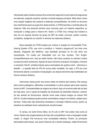 171
ridiculizado pelos hackers porque fora construído seguindo os princípios da segurança
de sistemas, exigindo usuários, senhas e criando espaços privados. Além disso, havia
uma reação negativa dos hackers a sistemas compartilhados. Ao dividir os recursos
dos mainframes para os quais fora desenvolvido, o CTSS permitia o controle pleno da
máquina. Não era possível otimizar seus recursos para um sistema específico ou
manipular o código para o mesmo fim. Assim, o CTSS virou inimigo dos hackers e
alvo de um esporte favorito do grupo do MIT de então: provocar system crashes
completos, obrigando os “priests” a reiniciar as máquinas (ibidem).
Essa oposição ao CTSS acabou por motivar a criação do Incompatible Time-
sharing System (ITS), que viria a constituir o “hacker’s playground” por toda uma
década, chegando até Stallman, cuja atividade principal no AI Lab seria sua
manutenção. Foi criado por Greenblatt com um dos novatos, Tom Knight.
Compartilhamento sim, mas ao estilo hacker; não havia usuários ou senhas e todos
os arquivos eram acessíveis. Apesar de seus inúmeros avanços e inovações, inclusive
o comando “kill all”, antídoto hacker para a brincadeira do system crash – eliminava o
desafio –, o grande feito do ITS foi nunca estar completo. Ou seja, o ITS era uma
ferramenta aberta à constante manipulação e ao desenvolvimento das habilidades de
futuros hackers (ibidem).
Interrompo nesse ponto meu breve relato da história dos hackers. Ela avança
para outras pastagens, diferentes universidades e outros países após esse capítulo
inicial no MIT. Compreendidas as origens da cultura, faço um enorme salto até os dias
de hoje para, com a ajuda do trabalho de doutorado de Gabriella Coleman, anterior
ao seu estudo do Anonymous, discutir como essa cultura chegou ao século XXI
(2013). A autora destaca quatro pontos comentados a seguir (no entanto, adapto seus
termos). Todos eles são facilmente remetidos à narração histórica acima, porém os
desafios da realidade foram radicalmente transformados.
O campo, de certa forma idílico, do AI Lab no MIT não existe mais como já
vimos. Muitos dos programadores de hoje não compartilham mais a linguagem então
criada. O Jargon File tornou-se uma curiosidade histórica. Porém, os princípios
decantados pelo tempo, aos quais Coleman dá o devido destaque, estão firmemente
 